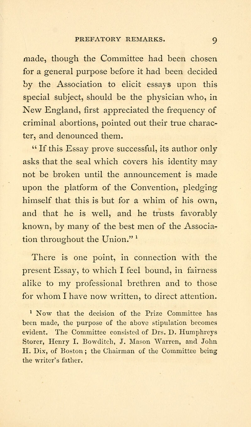 made, though the Committee had been chosen for a general purpose before it had been decided by the Association to elicit essays upon this special subject, should be the physician who, in New England, first appreciated the frequency of criminal abortions, pointed out their true charac- ter, and denounced them.  If this Essay prove successful, its author only asks that the seal which covers his identity may not be broken until the announcement is made upon the platform of the Convention, pledging himself that this is but for a whim of his own, and that he is well, and he trusts favorably known, by many of the best men of the Associa- tion throughout the Union. l There is one point, in connection with the present Essay, to which I feel bound, in fairness alike to my professional brethren and to those for whom I have now written, to direct attention. 1 Now that the decision of the Prize Committee has been made, the purpose of the above stipulation becomes evident. The Committee consisted of Drs. D. Humphreys Storer, Henry I. Bowditch, J. Mason Warren, and John H. Dix, of Boston; the Chairman of the Committee being the writer's father.