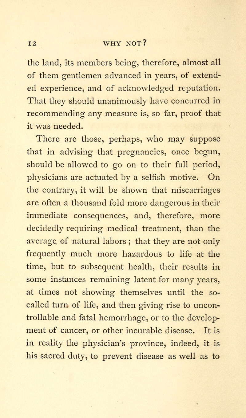 the land, its members being, therefore, almost all of them gentlemen advanced in years, of extend- ed experience, and of acknowledged reputation. That they should unanimously have concurred in recommending any measure is, so far, proof that it was needed. There are those, perhaps, who may suppose that in advising that pregnancies, once begun, should be allowed to go on to their full period, physicians are actuated by a selfish motive. On the contrary, it will be shown that miscarriages are often a thousand fold more dangerous in their immediate consequences, and, therefore, more decidedly requiring medical treatment, than the average of natural labors ; that they are not only frequently much more hazardous to life at the time, but to subsequent health, their results in some instances remaining latent for many years, at times not showing themselves until the so- called turn of life, and then giving rise to uncon- trollable and fatal hemorrhage, or to the develop- ment of cancer, or other incurable disease. It is in reality the physician's province, indeed, it is his sacred duty, to prevent disease as well as to