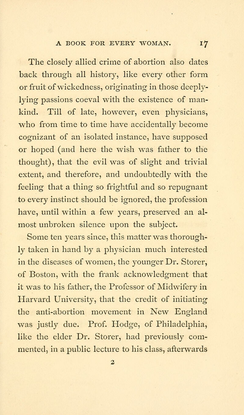 The closely allied crime of abortion also dates back through all history, like every other form or fruit of wickedness, originating in those deeply- lying passions coeval with the existence of man- kind. Till of late, however, even physicians, who from time to time have accidentally become cognizant of an isolated instance, have supposed or hoped (and here the wish was father to the thought), that the evil was of slight and trivial extent, and therefore, and undoubtedly with the feeling that a thing so frightful and so repugnant to every instinct should be ignored, the profession have, until within a few years, preserved an al- most unbroken silence upon the subject. Some ten years since, this matter was thorough- ly taken in hand by a physician much interested in the diseases of women, the younger Dr. Storer, of Boston, with the frank acknowledgment that it was to his father, the Professor of Midwifery in Harvard University, that the credit of initiating the anti-abortion movement in New England was justly due. Prof. Hodge, of Philadelphia, like the elder Dr. Storer, had previously com- mented, in a public lecture to his class, afterwards 2