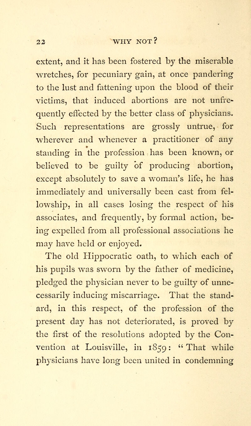 extent, and it has been fostered by the miserable wretches, for pecuniary gain, at once pandering to the lust and fattening upon the blood of their victims, that induced abortions are not unfre- quently effected by the better class of physicians. Such representations are grossly untrue, for wherever and whenever a practitioner of any standing in the profession has been known, or believed to be guilty bf producing abortion, except absolutely to save a woman's life, he has immediately and universally been cast from fel- lowship, in all cases losing the respect of his associates, and frequently, by formal action, be- ing expelled from all professional associations he may have held or enjoyed. The old Hippocratic oath, to which each of his pupils was sworn by the father of medicine, pledged the physician never to be guilty of unne- cessarily inducing miscarriage. That the stand- ard, in this respect, of the profession of the present day has not deteriorated, is proved by the first of the resolutions adopted by the Con- vention at Louisville, in 1859: That while physicians have long been united in condemning