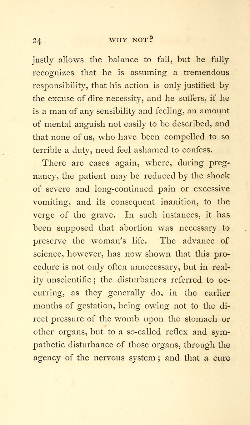 justly allows the balance to fall, but he fully recognizes that he is assuming a tremendous responsibility, that his action is only justified by the excuse of dire necessity, and he suffers, if he is a man of any sensibility and feeling, an amount of mental anguish not easily to be described, and that none of us, who have been compelled to so terrible a duty, need feel ashamed to confess. There are cases again, where, during preg- nancy, the patient may be reduced by the shock of severe and long-continued pain or excessive vomiting, and its consequent inanition, to the verge of the grave. In such instances, it has been supposed that abortion was necessary to preserve the woman's life. The advance of science, however, has now shown that this pro- cedure is not only often unnecessary, but in real- ity unscientific; the disturbances referred to oc- curring, as they generally do, in the earlier months of gestation, being owing not to the di- rect pressure of the womb upon the stomach or other organs, but to a so-called reflex and sym- pathetic disturbance of those organs, through the agency of the nervous system ; and that a cure