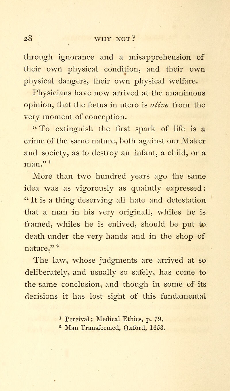 through ignorance and a misapprehension of their own physical condition, and their own physical dangers, their own physical welfare. Physicians have now arrived at the unanimous opinion, that the foetus in utero is alive from the very moment of conception.  To extinguish the first spark of life is a crime of the same nature, both against our Maker and society, as to destroy an infant, a child, or a man. 1 More than two hundred years ago the same idea was as vigorously as quaintly expressed:  It is a thing deserving all hate and detestation that a man in his very originall, whiles he is framed, whiles he is enlived, should be put to death under the very hands and in the shop of nature. 2 The law, whose judgments are arrived at so deliberately, and usually so safely, has come to the same conclusion, and though in some of its decisions it has lost sight of this fundamental 1 Percival: Medical Ethics, p. 79. 2 Man Transformed, Oxford, 1653.