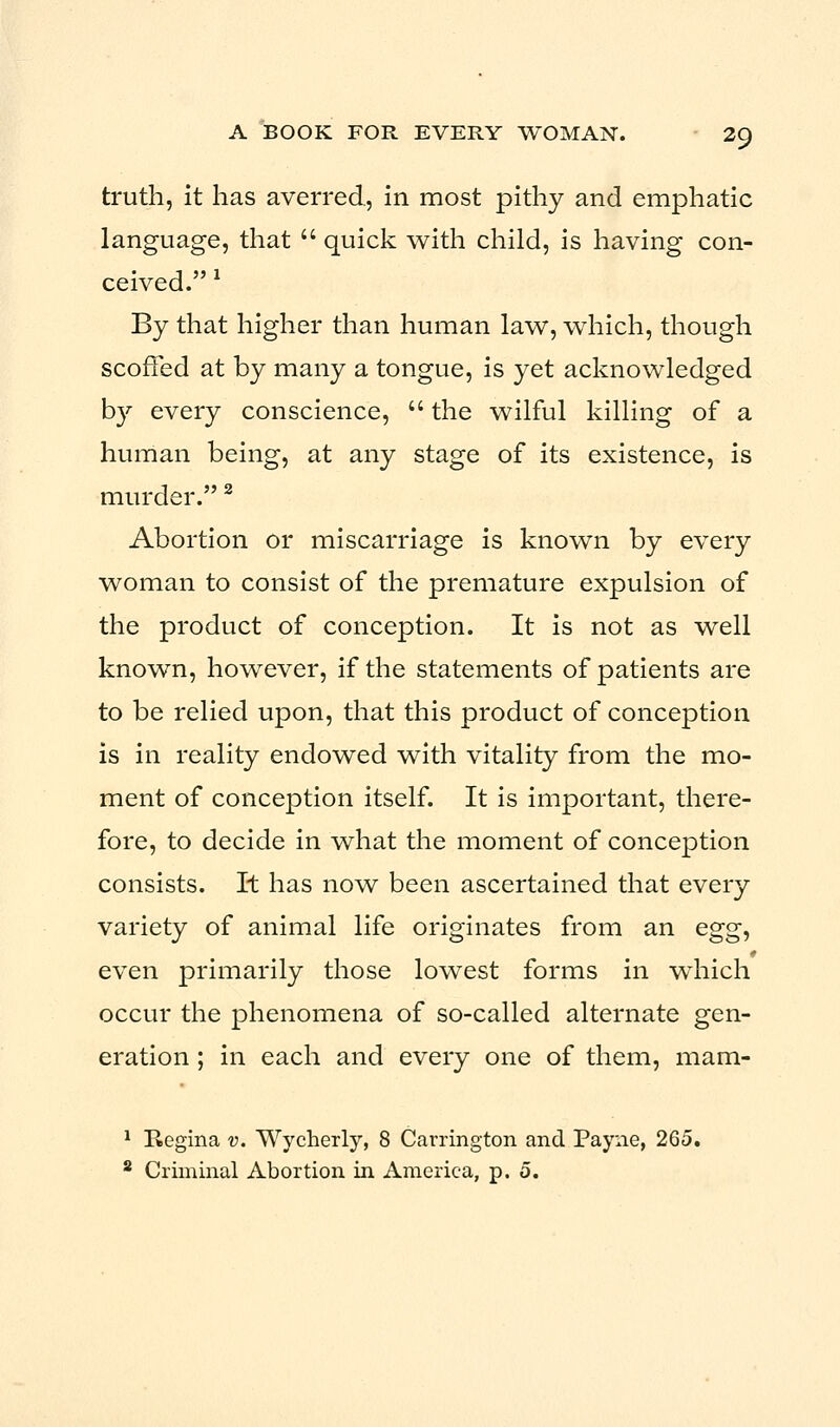 truth, it has averred, in most pithy and emphatic language, that  quick with child, is having con- ceived. 1 By that higher than human law, which, though scoffed at by many a tongue, is yet acknowledged by every conscience,  the wilful killing of a human being, at any stage of its existence, is murder.2 Abortion or miscarriage is known by every woman to consist of the premature expulsion of the product of conception. It is not as well known, however, if the statements of patients are to be relied upon, that this product of conception is in reality endowed with vitality from the mo- ment of conception itself. It is important, there- fore, to decide in what the moment of conception consists. It has now been ascertained that every variety of animal life originates from an egg, even primarily those lowest forms in which occur the phenomena of so-called alternate gen- eration ; in each and every one of them, mam- 1 Regina v. Wycherly, 8 Carrington and Payne, 265.
