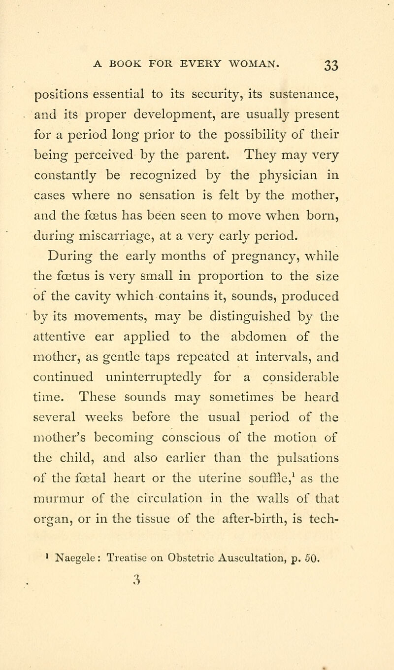 positions essential to its security, its sustenance, and its proper development, are usually present for a period long prior to the possibility of their being perceived by the parent. They may very constantly be recognized by the physician in cases where no sensation is felt by the mother, and the foetus has been seen to move when born, during miscarriage, at a very early period. During the early months of pregnancy, while the foetus is very small in proportion to the size of the cavity which contains it, sounds, produced by its movements, may be distinguished by the attentive ear applied to the abdomen of the mother, as gentle taps repeated at intervals, and continued uninterruptedly for a considerable time. These sounds may sometimes be heard several weeks before the usual period of the mother's becoming conscious of the motion of the child, and also earlier than the pulsations of the foetal heart or the uterine souffle,1 as the murmur of the circulation in the walls of that organ, or in the tissue of the after-birth, is tech- 1 Naegele: Treatise on Obstetric Auscultation, p. 50. 3