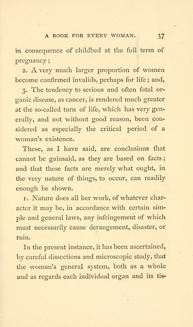 in consequence of childbed at the full term of pregnancy; 2. A very much larger proportion of women become confirmed invalids, perhaps for life ; and, 3. The tendency to serious and often fatal or- ganic disease, as cancer, is rendered much greater at the so-called turn of life, which has very gen- erally, and not without good reason, been con- sidered as especially the critical period of a woman's existence. These, as I have said, are conclusions that cannot be gainsaid, as they are based on facts; and that these facts are merely what ought, in the very nature of things, to occur, can readily enough be shown. 1. Nature does all her work, of whatever char- acter it may be, in accordance with certain sim- ple and general laws, any infringement of which must necessarily cause derangement, disaster, or ruin. In the present instance, it has been ascertained, by careful dissections and microscopic study, that the woman's general system, both as a whole and as regards each individual organ and its tis-