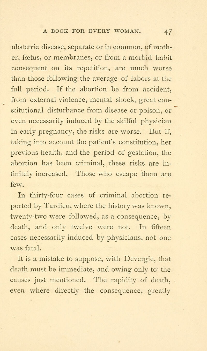 obstetric disease, separate or in common, of moth- er, foetus, or membranes, or from a morbid habit consequent on its repetition, are much worse than those following the average of labors at the full period. If the abortion be from accident, from external violence, mental shock, great con- stitutional disturbance from disease or poison, or even necessarily induced by the skilful physician in early pregnancy, the risks are worse. But if, taking into account the patient's constitution, her previous health, and the period of gestation, the abortion has been criminal, these risks are in- finitely increased. Those who escape them are few. In thirty-four cases of criminal abortion re- ported by Tardieu, where the history was known, twenty-two were followed, as a consequence, by death, and only twelve were not. In fifteen cases necessarily induced by physicians, not one was fatal. It is a mistake to suppose, with Devergie, that death must be immediate, and owing only to' the causes just mentioned. The rapidity of death, even where directly the consequence, greatly