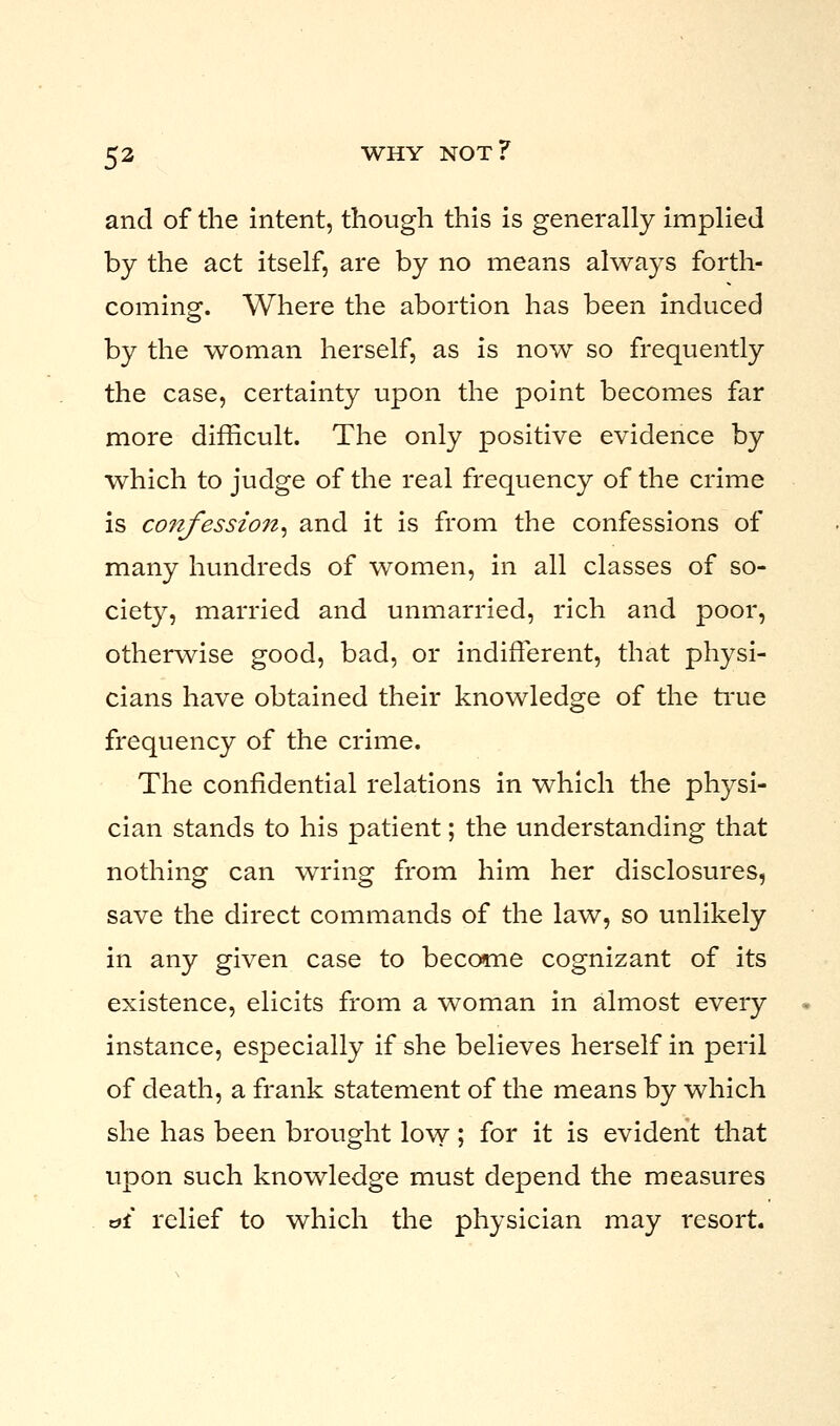 and of the intent, though this is generally implied by the act itself, are by no means always forth- coming. Where the abortion has been induced by the woman herself, as is now so frequently the case, certainty upon the point becomes far more difficult. The only positive evidence by which to judge of the real frequency of the crime is confession, and it is from the confessions of many hundreds of women, in all classes of so- ciety, married and unmarried, rich and poor, otherwise good, bad, or indifferent, that physi- cians have obtained their knowledge of the true frequency of the crime. The confidential relations in which the physi- cian stands to his patient; the understanding that nothing can wring from him her disclosures, save the direct commands of the law, so unlikely in any given case to become cognizant of its existence, elicits from a woman in almost every instance, especially if she believes herself in peril of death, a frank statement of the means by which she has been brought low j for it is evident that upon such knowledge must depend the measures d£ relief to which the physician may resort.