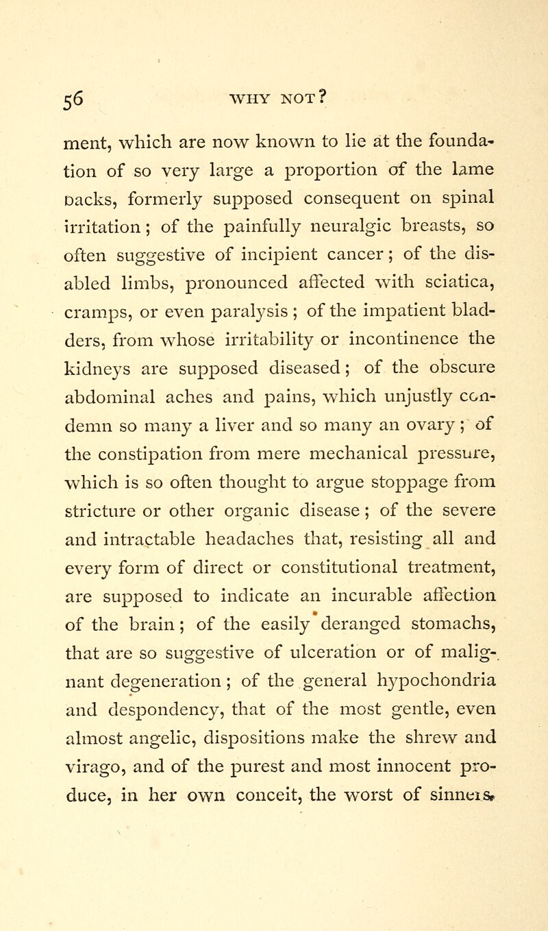 ment, which are now known to lie at the founda- tion of so very large a proportion of the lame oacks, formerly supposed consequent on spinal irritation; of the painfully neuralgic breasts, so often suggestive of incipient cancer; of the dis- abled limbs, pronounced affected with sciatica, cramps, or even paralysis ; of the impatient blad- ders, from whose irritability or incontinence the kidneys are supposed diseased; of the obscure abdominal aches and pains, which unjustly con- demn so many a liver and so many an ovary; of the constipation from mere mechanical pressure, which is so often thought to argue stoppage from stricture or other organic disease; of the severe and intractable headaches that, resisting all and every form of direct or constitutional treatment, are supposed to indicate an incurable affection of the brain; of the easily deranged stomachs, that are so suggestive of ulceration or of malig- nant degeneration ; of the general hypochondria and despondency, that of the most gentle, even almost angelic, dispositions make the shrew and virago, and of the purest and most innocent pro- duce, in her own conceit, the worst of sinneis*