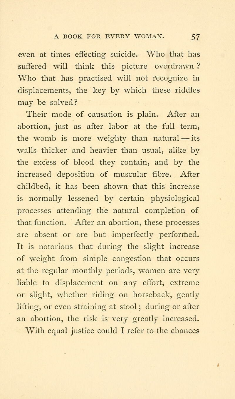 even at times effecting suicide. Who that has suffered will think this picture overdrawn ? Who that has practised will not recognize in displacements, the key by which these riddles may be solved? Their mode of causation is plain. After an abortion, just as after labor at the full term, the womb is more weighty than natural — its walls thicker and heavier than usual, alike by the excess of blood they contain, and by the increased deposition of muscular fibre. After childbed, it has been shown that this increase is normally lessened by certain physiological processes attending the natural completion of that function. After an abortion, these processes are absent or are but imperfectly performed. It is notorious that during the slight increase of weight from simple congestion that occurs at the regular monthly periods, women are very liable to displacement on any effort, extreme or slight, whether riding on horseback, gently lifting, or even straining at stool; during or after an abortion, the risk is very greatly increased. With equal justice could I refer to the chances