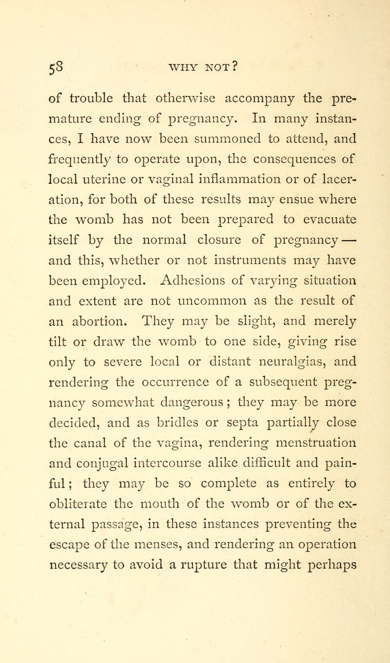 of trouble that otherwise accompany the pre- mature ending of pregnancy. In many instan- ces, I have now been summoned to attend, and frequently to operate upon, the consequences of local uterine or vaginal inflammation or of lacer- ation, for both of these results may ensue where the womb has not been prepared to evacuate itself by the normal closure of pregnancy — and this, whether or not instruments may have been employed. Adhesions of varying situation and extent are not uncommon as the result of an abortion. They may be slight, and merely tilt or draw the womb to one side, giving rise only to severe local or distant neuralgias, and rendering the occurrence of a subsequent preg- nancy somewhat dangerous; they may be more decided, and as bridles or septa partially close the canal of the vagina, rendering menstruation and conjugal intercourse alike difficult and pain- ful ; they may be so complete as entirely to obliteiate the mouth of the womb or of the ex- ternal passage, in these instances preventing the escape of the menses, and rendering an operation necessary to avoid a rupture that might perhaps