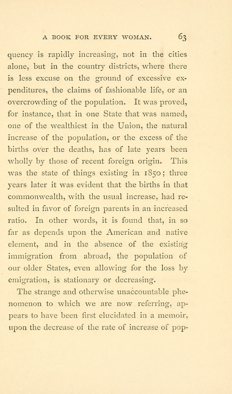 quency is rapidly increasing, not in the cities alone, but in the country districts, where there is less excuse on the ground of excessive ex- penditures, the claims of fashionable life, or an overcrowding of the population. It was proved, for instance, that in one State that was named, one of the wealthiest in the Union, the natural increase of the population, or the excess of the births over the deaths, has of late years been wholly by those of recent foreign origin. This was the state of things existing in 1850; three years later it was evident that the births in that commonwealth, with the usual increase, had re- sulted in favor of foreign parents in an increased ratio. In other words, it is found that, in so far as depends upon the American and native element, and in the absence of the existing immigration from abroad, the population of our older States, even allowing for the loss by emigration, is stationary or decreasing. The strange and otherwise unaccountable phe- nomenon to which we are now referring, ap- pears to have been first elucidated in a memoir, upon the decrease of the rate of increase of pop-