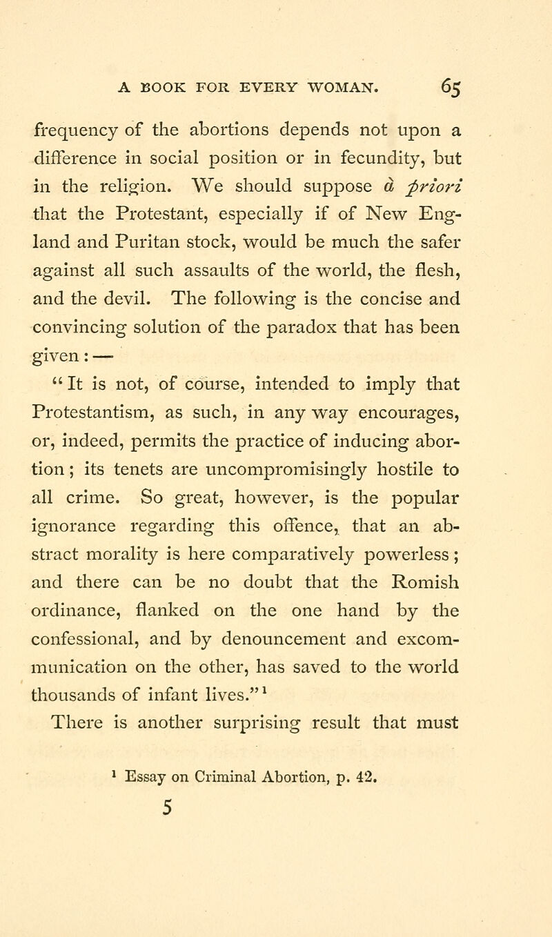 frequency of the abortions depends not upon a difference in social position or in fecundity, but in the religion. We should suppose a, priori that the Protestant, especially if of New Eng- land and Puritan stock, would be much the safer against all such assaults of the world, the flesh, and the devil. The following is the concise and convincing solution of the paradox that has been given: — It is not, of course, intended to imply that Protestantism, as such, in any way encourages, or, indeed, permits the practice of inducing abor- tion ; its tenets are uncompromisingly hostile to all crime. So great, however, is the popular ignorance regarding this offence, that an ab- stract morality is here comparatively powerless; and there can be no doubt that the Romish ordinance, flanked on the one hand by the confessional, and by denouncement and excom- munication on the other, has saved to the world thousands of infant lives.1 There is another surprising result that must 1 Essay on Criminal Abortion, p. 42. 5