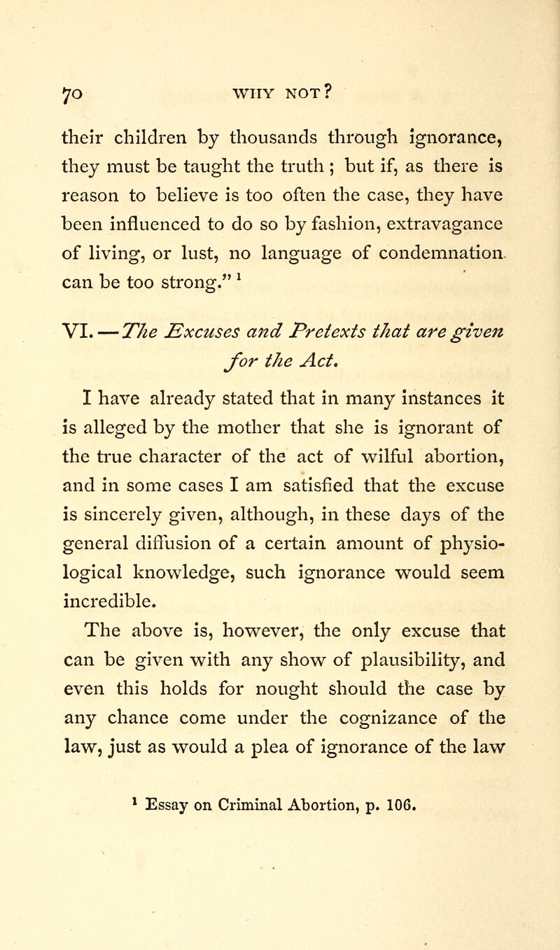 their children by thousands through ignorance, they must be taught the truth ; but if, as there is reason to believe is too often the case, they have been influenced to do so by fashion, extravagance of living, or lust, no language of condemnation can be too strong. l VI. — The Excuses and Pretexts that are given for the Act, I have already stated that in many instances it is alleged by the mother that she is ignorant of the true character of the act of wilful abortion, and in some cases I am satisfied that the excuse is sincerely given, although, in these days of the general diffusion of a certain amount of physio- logical knowledge, such ignorance would seem incredible. The above is, however, the only excuse that can be given with any show of plausibility, and even this holds for nought should the case by any chance come under the cognizance of the law, just as would a plea of ignorance of the law