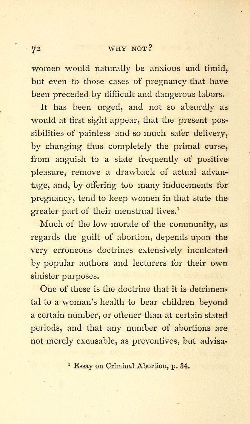 women would naturally be anxious and timid, but even to those cases of pregnancy that have been preceded by difficult and dangerous labors. It has been urged, and not so absurdly as would at first sight appear, that the present pos- sibilities of painless and so much safer delivery, by changing thus completely the primal curse, from anguish to a state frequently of positive pleasure, remove a drawback of actual advan- tage, and, by offering too many inducements for pregnancy, tend to keep women in that state the greater part of their menstrual lives.1 Much of the low morale of the community, as regards the guilt of abortion, depends upon the very erroneous doctrines extensively inculcated by popular authors and lecturers for their own sinister purposes. One of these is the doctrine that it is detrimen- tal to a woman's health to bear children beyond a certain number, or oftener than at certain stated periods, and that any number of abortions are not merely excusable, as preventives, but advisa-