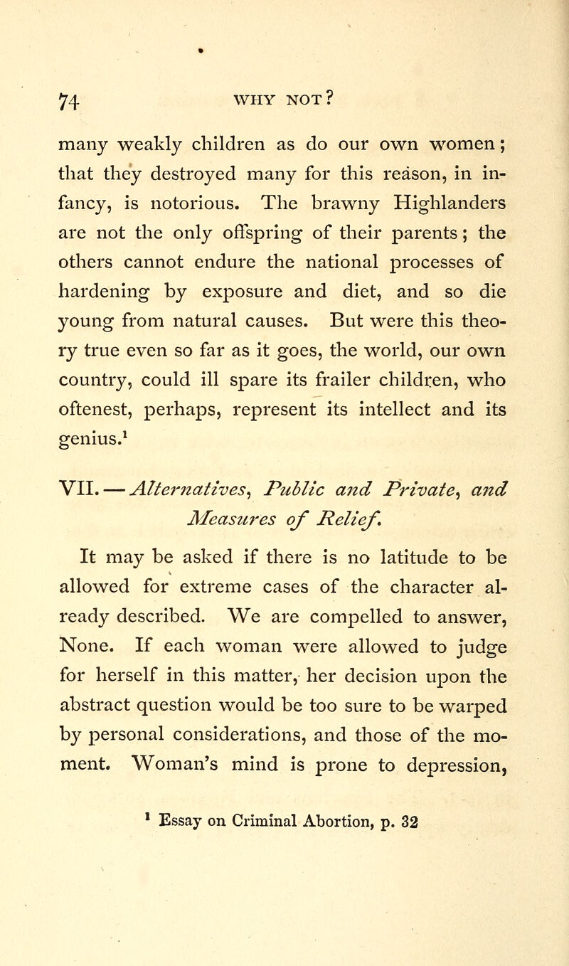 many weakly children as do our own women; that they destroyed many for this reason, in in- fancy, is notorious. The brawny Highlanders are not the only offspring of their parents; the others cannot endure the national processes of hardening by exposure and diet, and so die young from natural causes. But were this theo- ry true even so far as it goes, the world, our own country, could ill spare its frailer children, who oftenest, perhaps, represent its intellect and its genius.1 VII. — Alternatives, Public and Private, and Measures of Relief. It may be asked if there is no latitude to be allowed for extreme cases of the character al- ready described. We are compelled to answer, None. If each woman were allowed to judge for herself in this matter, her decision upon the abstract question would be too sure to be warped by personal considerations, and those of the mo- ment. Woman's mind is prone to depression,