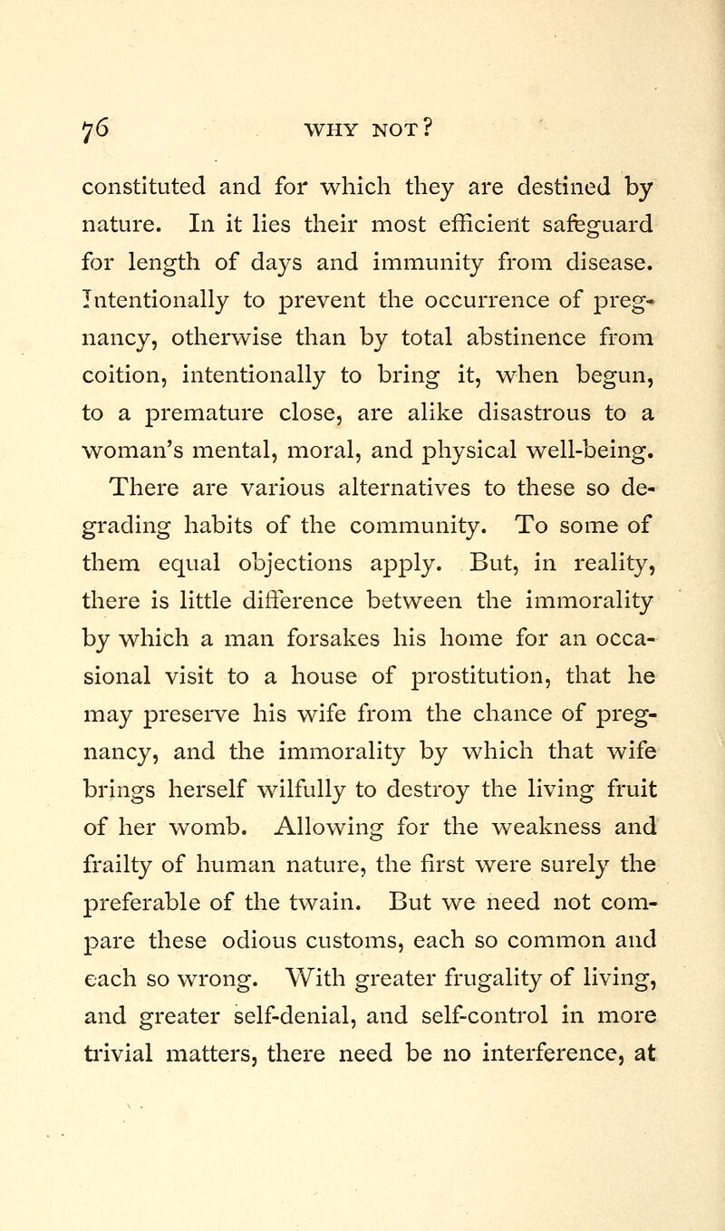 constituted and for which they are destined by nature. In it lies their most efficient safeguard for length of days and immunity from disease. Intentionally to prevent the occurrence of preg- nancy, otherwise than by total abstinence from coition, intentionally to bring it, when begun, to a premature close, are alike disastrous to a woman's mental, moral, and physical well-being. There are various alternatives to these so de- grading habits of the community. To some of them equal objections apply. But, in reality, there is little difference between the immorality by which a man forsakes his home for an occa- sional visit to a house of prostitution, that he may preserve his wife from the chance of preg- nancy, and the immorality by which that wife brings herself wilfully to destroy the living fruit of her womb. Allowing for the weakness and frailty of human nature, the first were surely the preferable of the twain. But we need not com- pare these odious customs, each so common and each so wrong. With greater frugality of living, and greater self-denial, and self-control in more trivial matters, there need be no interference, at