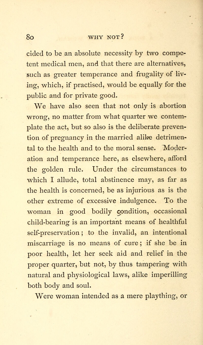 cided to be an absolute necessity by two compe- tent medical men, and that there are alternatives, such as greater temperance and frugality of liv- ing, which, if practised, would be equally for the public and for private good. We have also seen that not only is abortion wrong, no matter from what quarter we contem- plate the act, but so also is the deliberate preven- tion of pregnancy in the married alike detrimen- tal to the health and to the moral sense. Moder- ation and temperance here, as elsewhere, afford the golden rule. Under the circumstances to which I allude, total abstinence may, as far as the health is concerned, be as injurious as is the other extreme of excessive indulgence. To the woman in good bodily condition, occasional child-bearing is an important means of healthful self-preservation; to the invalid, an intentional miscarriage is no means of cure; if she be in poor health, let her seek aid and relief in the proper quarter, but not, by thus tampering with natural and physiological laws, alike imperilling both body and soul. Were woman intended as a mere plaything, or