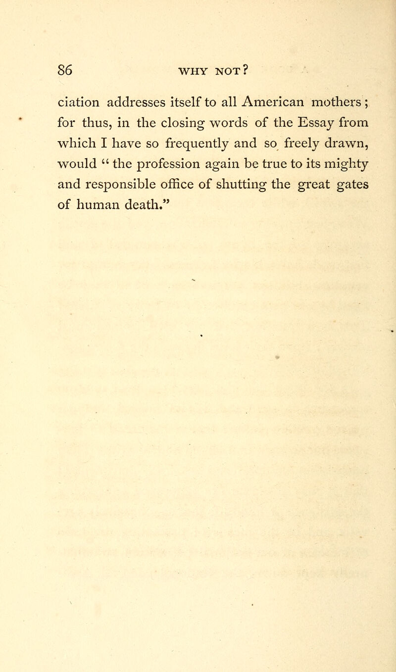 ciation addresses itself to all American mothers ; for thus, in the closing words of the Essay from which I have so frequently and so freely drawn, would  the profession again be true to its mighty and responsible office of shutting the great gates of human death.