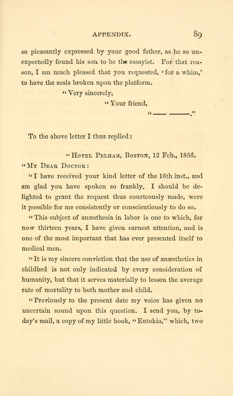 so pleasantly expressed by your good father, as he so un- expectedly found his son to be the essayist. For that rea- son, I am much pleased that you requested, • for a whim,' to have the seals broken upon the platform.  Yery sincerely, Your friend, To the above letter I thus replied: »« Hotel Pelham, Boston, 12 Feb., 1866. My Dear Doctor: I have received your kind letter of the 10 th inst., and am glad you have spoken so frankly. I should be de- lighted to grant the request thus courteously made, were it possible for me consistently or conscientiously to do so.  This subject of anaesthesia in labor is one to which, for now thirteen years, I have given earnest attention, and is one of the most important that has ever presented itself to medical men.  It is my sincere conviction that the use of anaesthetics in childbed is not only indicated by every consideration of humanity, but that it serves materially to lessen the average rate of mortality to both mother and child. Previously to the present date my voice has given no uncertain sound upon this question. I send you, by to- day's mail, a copy of my little book, Eutokia, which, two