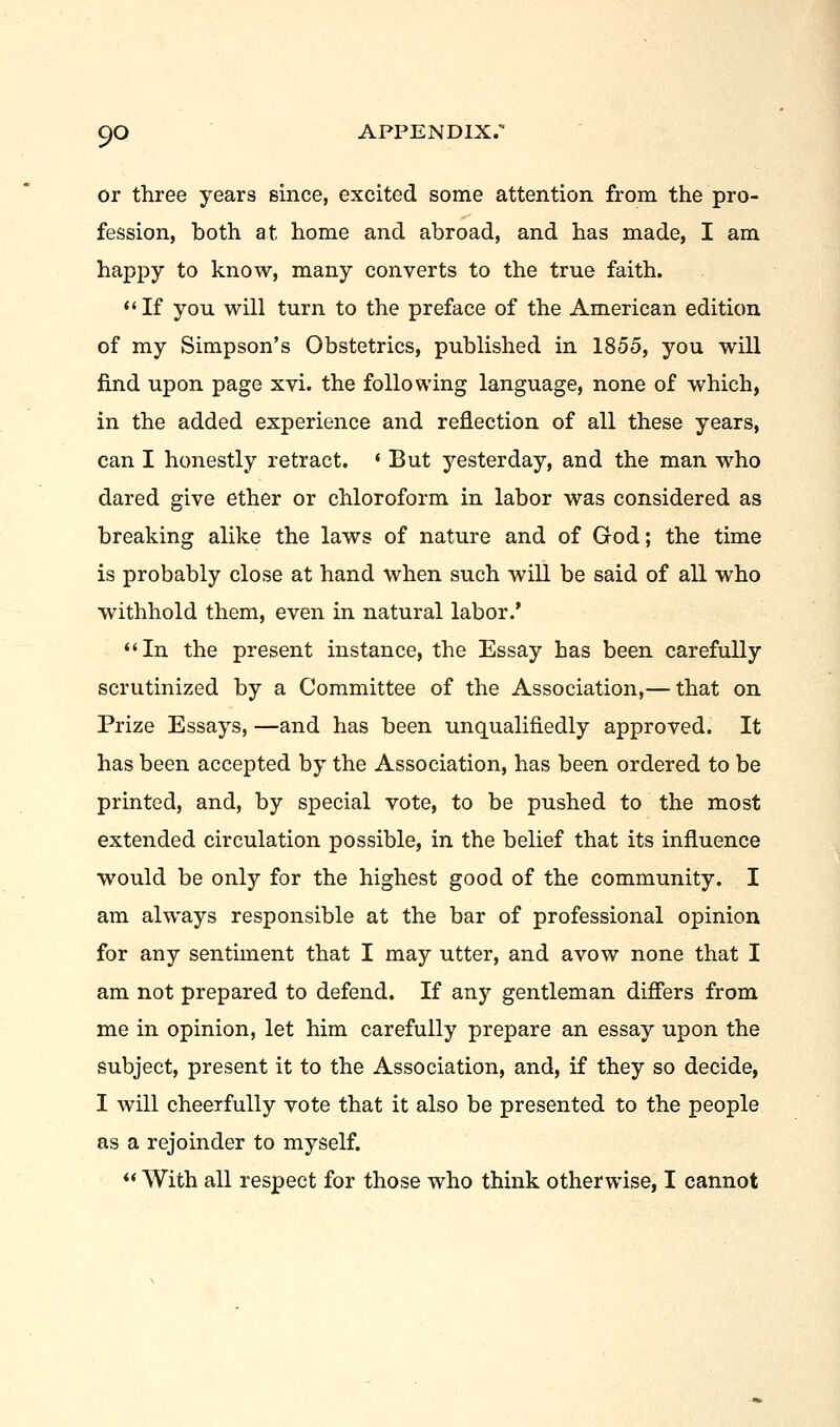 or three years since, excited some attention from the pro- fession, both at home and abroad, and has made, I am happy to know, many converts to the true faith.  If you will turn to the preface of the American edition of my Simpson's Obstetrics, published in 1855, you will find upon page xvi. the following language, none of which, in the added experience and reflection of all these years, can I honestly retract. ' But yesterday, and the man who dared give ether or chloroform in labor was considered as breaking alike the laws of nature and of God; the time is probably close at hand when such will be said of all who withhold them, even in natural labor.' In the present instance, the Essay has been carefully scrutinized by a Committee of the Association,— that on Prize Essays, —and has been unqualifiedly approved. It has been accepted by the Association, has been ordered to be printed, and, by special vote, to be pushed to the most extended circulation possible, in the belief that its influence would be only for the highest good of the community. I am always responsible at the bar of professional opinion for any sentiment that I may utter, and avow none that I am not prepared to defend. If any gentleman differs from me in opinion, let him carefully prepare an essay upon the subject, present it to the Association, and, if they so decide, I will cheerfully vote that it also be presented to the people as a rejoinder to myself.  With all respect for those who think otherwise, I cannot