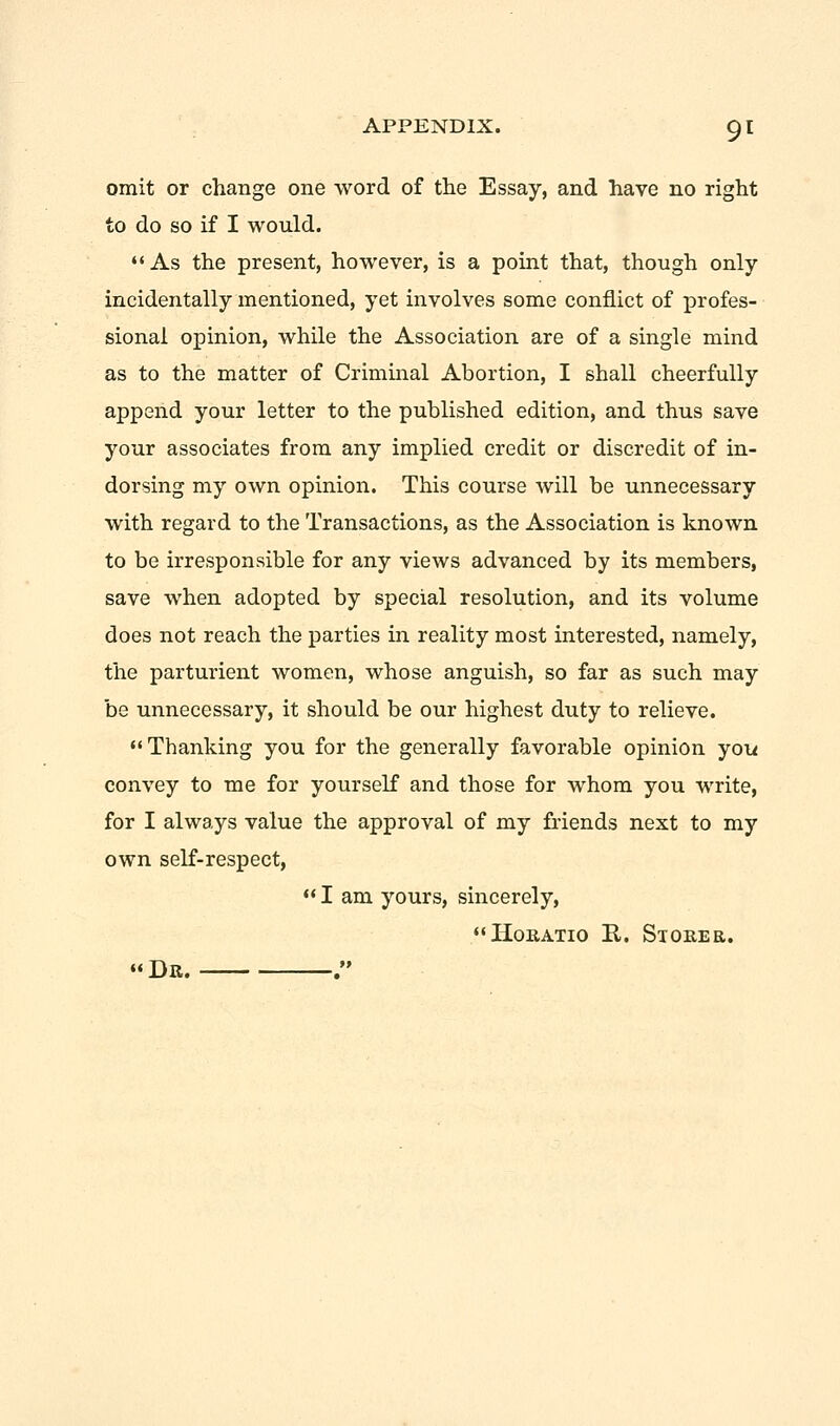 omit or change one word of the Essay, and have no right to do so if I would.  As the present, however, is a point that, though only incidentally mentioned, yet involves some conflict of profes- sional opinion, while the Association are of a single mind as to the matter of Criminal Abortion, I shall cheerfully append your letter to the published edition, and thus save your associates from any implied credit or discredit of in- dorsing my own opinion. This course will be unnecessary with regard to the Transactions, as the Association is known to be irresponsible for any views advanced by its members, save when adopted by special resolution, and its volume does not reach the parties in reality most interested, namely, the parturient women, whose anguish, so far as such may be unnecessary, it should be our highest duty to relieve. Thanking you for the generally favorable opinion you convey to me for yourself and those for whom you write, for I always value the approval of my friends next to my own self-respect, I am yours, sincerely, Horatio R. Storer. « Dr. .