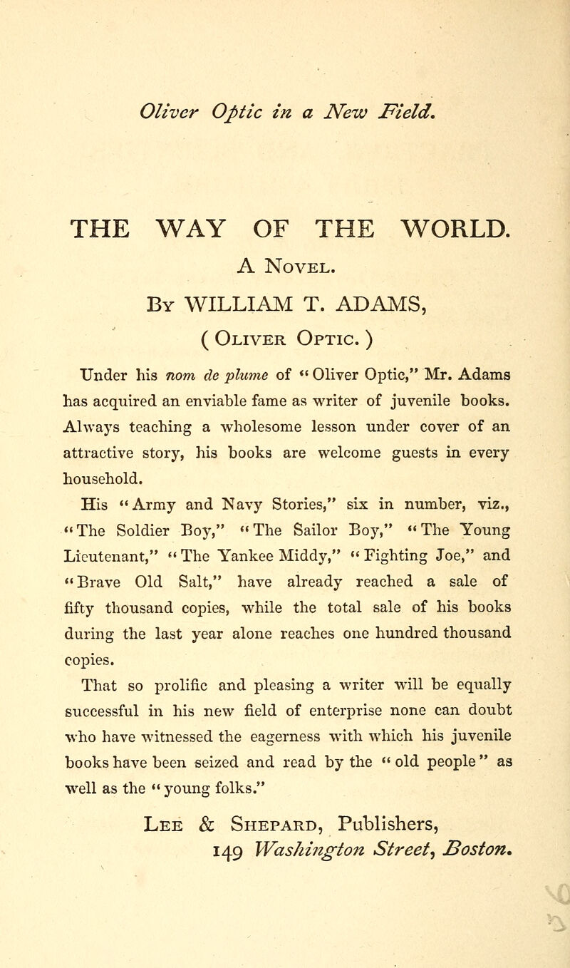 Oliver Optic in a New Field. THE WAY OF THE WORLD. A Novel. By WILLIAM T. ADAMS, ( Oliver Optic. ) Under his nom de plume of  Oliver Optic, Mr. Adams has acquired an enviable fame as writer of juvenile books. Always teaching a wholesome lesson under cover of an attractive story, his books are welcome guests in every household. His Army and Navy Stories, six in number, viz., The Soldier Boy, The Sailor Boy, The Young Lieutenant,  The Yankee Middy,  Fighting Joe, and Brave Old Salt, have already reached a sale of fifty thousand copies, while the total sale of his books during the last year alone reaches one hundred thousand copies. That so prolific and pleasing a writer will be equally successful in his new field of enterprise none can doubt who have witnessed the eagerness with which his juvenile books have been seized and read by the  old people  as well as the  young folks. Lee & Shepard, Publishers,