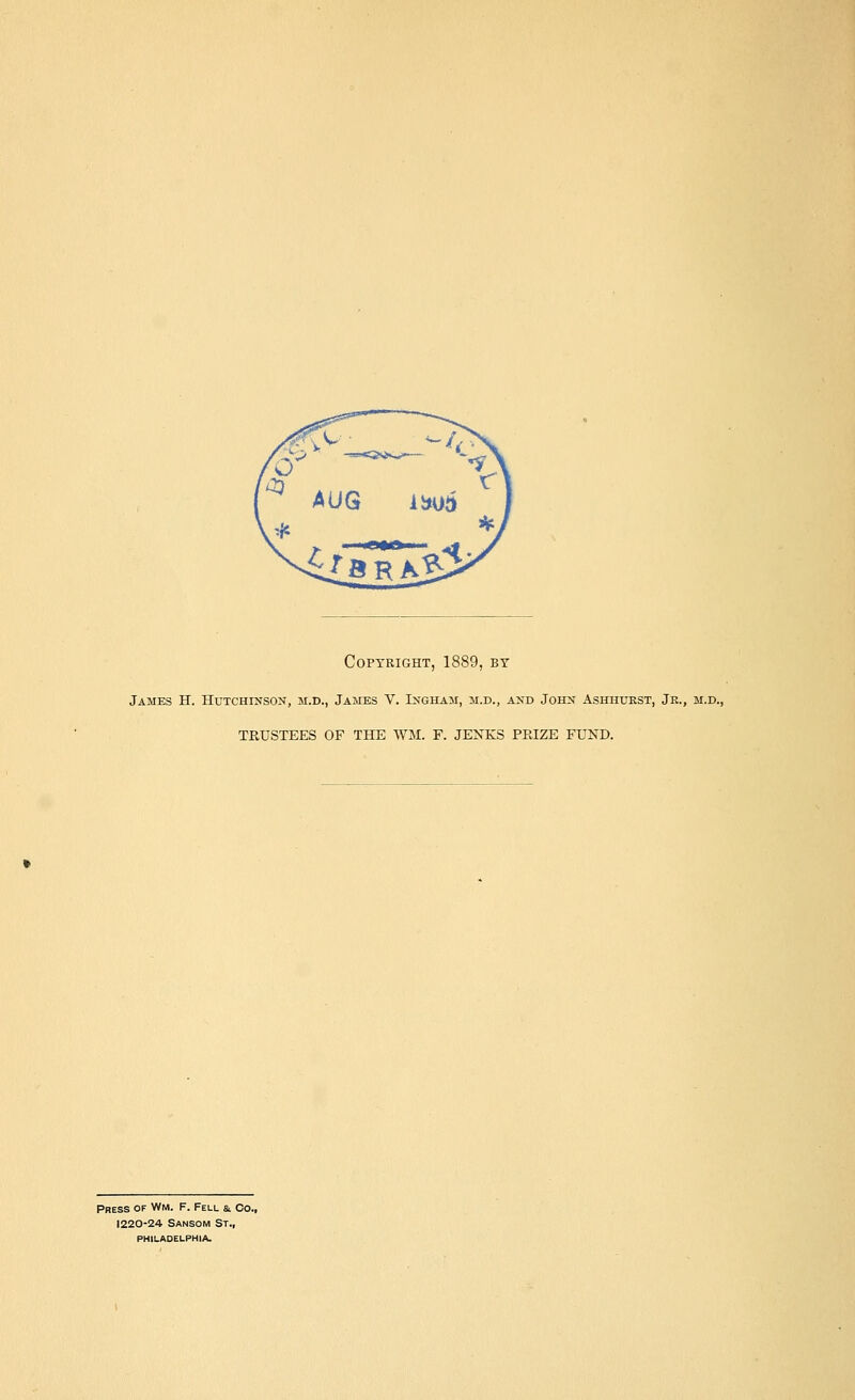 Copyright, 1889, by James H. Hutchinson, m.d., James V. Ingham, m.d., and John Ashhtjrst, Jr., m.d., TKUSTEES OF THE WM. F. JENKS PRIZE FUND. Press of Wm. F. Fell a. Co., 1220-24 Sansom St., philadelphia.