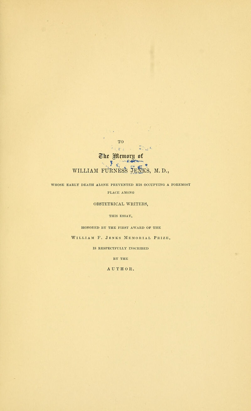 TO WILLIAM FUKNBsi &§KS, M. D., WHOSE EARLY DEATH ALONE PREVENTED HIS OCCUPYING A FOREMOST PLACE AMONG OBSTETRICAL WRITERS, THIS ESSAY, HONORED BY THE FIRST AWARD OF THE William F. Jenks Memorial Prize, IS RESPECTFULLY INSCRIBED BY THE AUTHOR.