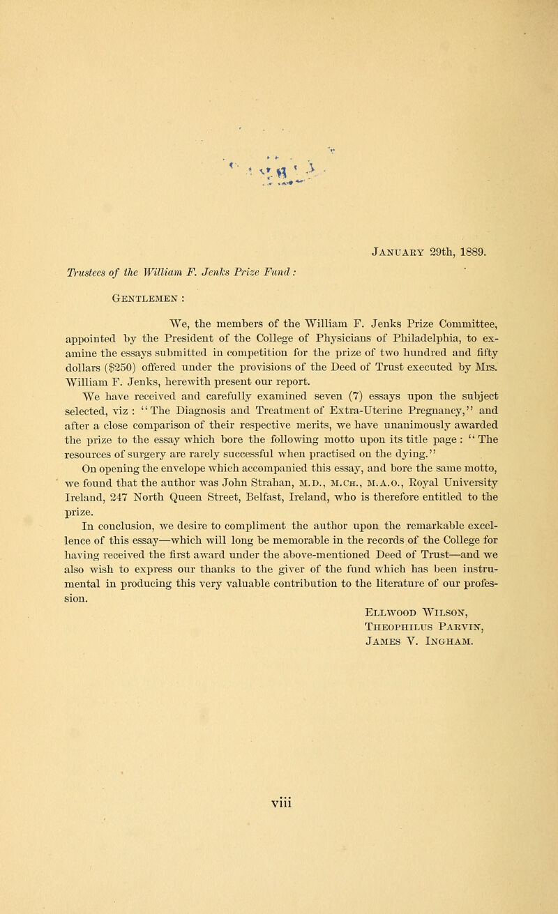 '!-« January 29th, 1889. Trustees of the William F. Jenks Prize Fund : Gentlemen : We, the members of the William F. Jenks Prize Committee, appointed by the President of the College of Physicians of Philadelphia, to ex- amine the essays submitted in competition for the prize of two hundred and fifty dollars ($250) offered under the provisions of the Deed of Trust executed by Mrs. William F. Jenks, herewith present our report. We have received and carefully examined seven (7) essays upon the subject selected, viz : '' The Diagnosis and Treatment of Extra-Uterine Pregnancy,'' and after a close comparison of their respective merits, we have unanimously awarded the prize to the essay which bore the following motto upon its title page : '' The resources of surgery are rarely successful when practised on the dying. On opening the envelope which accompanied this essay, and bore the same motto, we found that the author was John Strahan, M.D., M.Ch., M.A.O., Eoyal University Ireland, 247 North Queen Street, Belfast, Ireland, who is therefore entitled to the prize. In conclusion, we desire to compliment the author upon the remarkable excel- lence of this essay—which will long be memorable in the records of the College for having received the first award under the above-mentioned Deed of Trust—and we also wish to express our thanks to the giver of the fund which has been instru- mental in producing this very valuable contribution to the literature of our profes- sion. Ell wood Wilson, Theophiltjs Parvin, James V. Ingham. vni