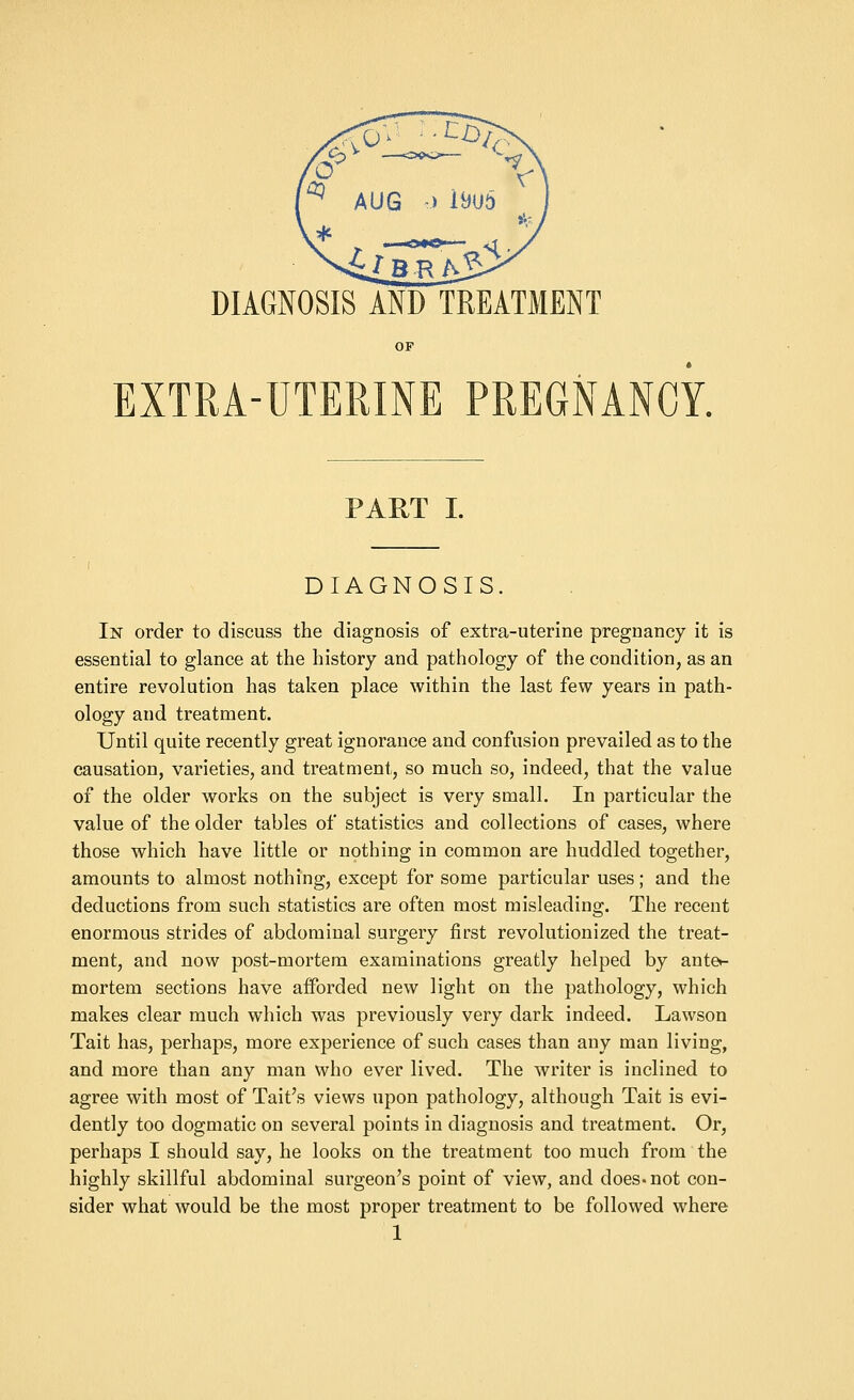 DIAGNOSIS AND TREATMENT OP EXTRA-UTERINE PREGNANCY. PART I. DIAGNOSIS. In order to discuss the diagnosis of extra-uterine pregnancy it is essential to glance at the history and pathology of the condition, as an entire revolution has taken place within the last few years in path- ology and treatment. Until quite recently great ignorance and confusion prevailed as to the causation, varieties, and treatment, so much so, indeed, that the value of the older works on the subject is very small. In particular the value of the older tables of statistics and collections of cases, where those which have little or nothing in common are huddled together, amounts to almost nothing, except for some particular uses; and the deductions from such statistics are often most misleading. The recent enormous strides of abdominal surgery first revolutionized the treat- ment, and now post-mortem examinations greatly helped by ante*- mortem sections have afforded new light on the pathology, which makes clear much which was previously very dark indeed. Lawson Tait has, perhaps, more experience of such cases than any man living, and more than any man who ever lived. The writer is inclined to agree with most of Tait's views upon pathology, although Tait is evi- dently too dogmatic on several points in diagnosis and treatment. Or, perhaps I should say, he looks on the treatment too much from the highly skillful abdominal surgeon's point of view, and does, not con- sider what would be the most proper treatment to be followed where