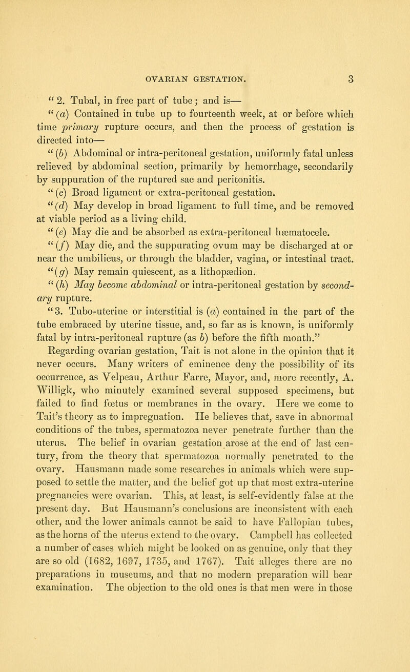  2. Tubal, in free part of tube ; and is—  (a) Contained in tube up to fourteenth week, at or before which time primary rupture occurs, and then the process of gestation is directed into—  (6) Abdominal or intra-peritoneal gestation, uniformly fatal unless relieved by abdominal section, primarily by hemorrhage, secondarily by suppuration of the ruptured sac and peritonitis.  (c) Broad ligament or extra-peritoneal gestation. (d) May develop in broad ligament to full time, and be removed at viable period as a living child. (e) May die and be absorbed as extra-peritoneal hsematocele.  (/) May die, and the suppurating ovum may be discharged at or near the umbilicus, or through the bladder, vagina, or intestinal tract. (g) May remain quiescent, as a lithopsedion.  (h) May become abdominal or intra-peritoneal gestation by second- ary rupture. 3. Tubo-uterine or interstitial is (a) contained in the part of the tube embraced by uterine tissue, and, so far as is known, is uniformly fatal by intra-peritoneal rupture (as b) before the fifth month. Regarding ovarian gestation, Tait is not alone in the opinion that it never occurs. Many writers of eminence deny the possibility of its occurrence, as Velpeau, Arthur Farre, Mayor, and, more recently, A. Willigk, who minutely examined several supposed specimens, but failed to find foetus or membranes in the ovary. Here we come to Tait's theory as to impregnation. He believes that, save in abnormal conditions of the tubes, spermatozoa never penetrate further than the uterus. The belief in ovarian gestation arose at the end of last cen- tury, from the theory that spermatozoa normally penetrated to the ovary. Hausmann made some researches in animals which were sup- posed to settle the matter, and the belief got up that most extra-uterine pregnancies were ovarian. This, at least, is self-evidently false at the present day. But Hausmann's conclusions are inconsistent with each other, and the lower animals cannot be said to have Fallopian tubes, as the horns of the uterus extend to the ovary. Campbell has collected a number of cases which might be looked on as genuine, only that they are so old (1682, 1697, 1735, and 1767). Tait alleges there are no preparations in museums, and that no modern preparation will bear examination. The objection to the old ones is that men were in those