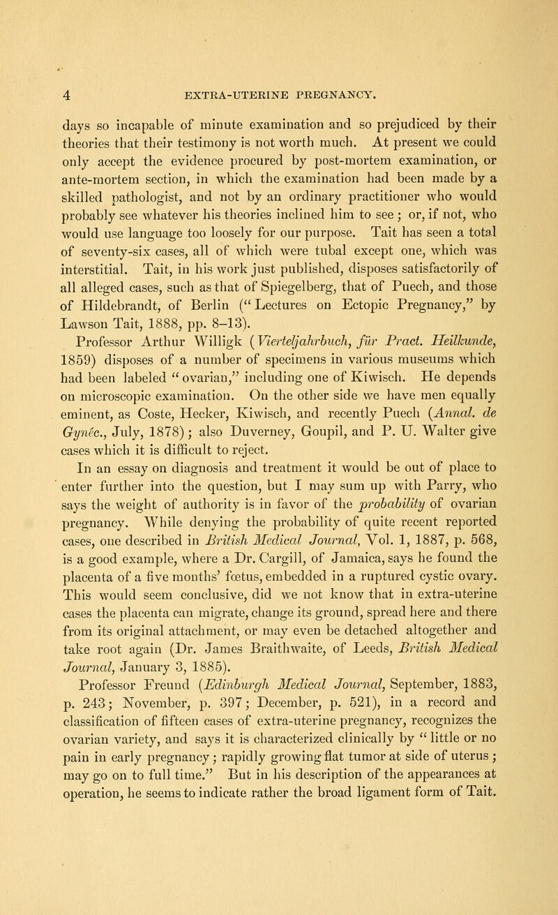 days so incapable of minute examination and so prejudiced by their theories that their testimony is not worth much. At present we could only accept the evidence procured by post-mortem examination, or ante-mortem section, in which the examination had been made by a skilled pathologist, and not by an ordinary practitioner who would probably see whatever his theories inclined him to see ; or, if not, who would use language too loosely for our purpose. Tait has seen a total of seventy-six cases, all of which were tubal except one, which was interstitial. Tait, in his work just published, disposes satisfactorily of all alleged cases, such as that of Spiegelberg, that of Puech, and those of Hildebrandt, of Berlin ( Lectures on Ectopic Pregnancy, by Lawson Tait, 1888, pp. 8-13). Professor Arthur Willigk (Vierteljahrbuch, fur Praet. Heilkunde, 1859) disposes of a number of specimens in various museums which had been labeled  ovarian, including one of Kiwisch. He depends on microscopic examination. On the other side we have men equally eminent, as Coste, Hecker, Kiwisch, and recently Puech (Annal. de GynZc, July, 1878); also Duverney, Goupil, and P. U. Walter give cases which it is difficult to reject. In an essay on diagnosis and treatment it would be out of place to enter further into the question, but I may sum up with Parry, who says the weight of authority is in favor of the probability of ovarian pregnancy. While denying the probability of quite recent reported cases, one described in British Medical Journal, Vol. 1, 1887, p. 568, is a good example, where a Dr. Cargill, of Jamaica, says he found the placenta of a five months' foetus, embedded in a ruptured cystic ovary. This would seem conclusive, did we not know that in extra-uterine cases the placenta can migrate, change its ground, spread here and there from its original attachment, or may even be detached altogether and take root again (Dr. James Braithwaite, of Leeds, British Medical Journal, January 3, 1885). Professor Freund [Edinburgh Medical Journal, September, 1883, p. 243; November, p. 397; December, p. 521), in a record and classification of fifteen cases of extra-uterine pregnancy, recognizes the ovarian variety, and says it is characterized clinically by  little or no pain in early pregnancy; rapidly growing flat tumor at side of uterus ; may go on to full time. But in his description of the appearances at operation, he seems to indicate rather the broad ligament form of Tait.