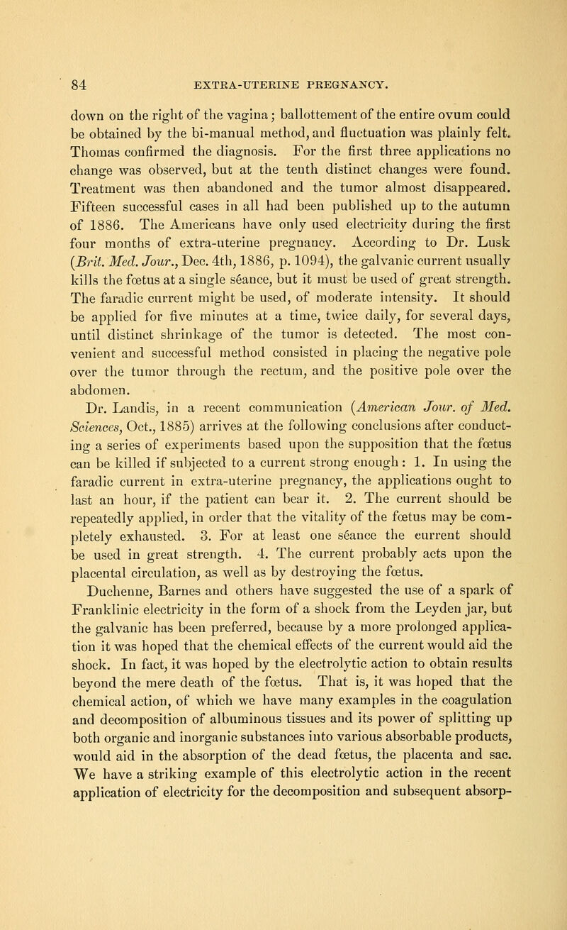 down on the right of the vagina; ballottement of the entire ovum could be obtained by the bi-manual method, and fluctuation was plainly felt. Thomas confirmed the diagnosis. For the first three applications no change was observed, but at the tenth distinct changes were found. Treatment was then abandoned and the tumor almost disappeared. Fifteen successful cases in all had been published up to the autumn of 1886. The Americans have only used electricity during the first four months of extra-uterine pregnancy. According to Dr. Lusk (Brit. Med. Jour., Dec. 4th, 1886, p. 1094), the galvanic current usually kills the foetus at a single seance, but it must be used of great strength. The faradic current might be used, of moderate intensity. It should be applied for five minutes at a time, twice daily, for several days, until distinct shrinkage of the tumor is detected. The most con- venient and successful method consisted in placing the negative pole over the tumor through the rectum, and the positive pole over the abdomen. Dr. Landis, in a recent communication (American Jour, of Med. Sciences, Oct., 1885) arrives at the following conclusions after conduct- ing a series of experiments based upon the supposition that the foetus can be killed if subjected to a current strong enough : 1. In using the faradic current in extra-uterine pregnancy, the applications ought to last an hour, if the patient can bear it. 2. The current should be repeatedly applied, in order that the vitality of the foetus may be com- pletely exhausted. 3. For at least one seance the eurrent should be used in great strength. 4. The current probably acts upon the placental circulation, as well as by destroying the foetus. Duchenne, Barnes and others have suggested the use of a spark of Franklinic electricity in the form of a shock from the Leyden jar, but the galvanic has been preferred, because by a more prolonged applica- tion it was hoped that the chemical effects of the current would aid the shock. In fact, it was hoped by the electrolytic action to obtain results beyond the mere death of the foetus. That is, it was hoped that the chemical action, of which we have many examples in the coagulation and decomposition of albuminous tissues and its power of splitting up both organic and inorganic substances into various absorbable products, would aid in the absorption of the dead foetus, the placenta and sac. We have a striking example of this electrolytic action in the recent application of electricity for the decomposition and subsequent absorp-