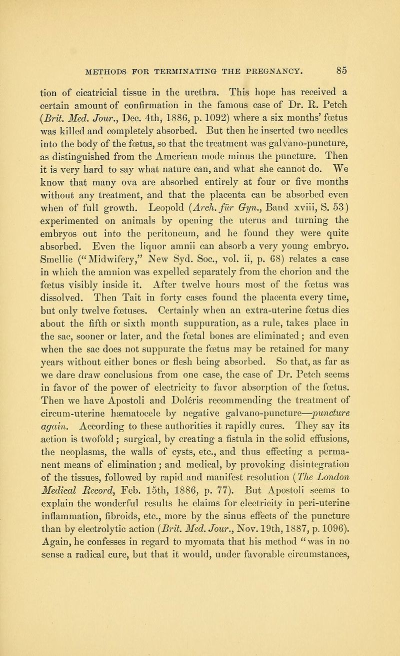 tion of cicatricial tissue in the urethra. This hope has received a certain amount of confirmation in the famous case of Dr. R,. Petch (Brit. Med. Jour., Dec. 4th, 1886, p. 1092) where a six months' foetus was killed and completely absorbed. But then he inserted two needles into the body of the foetus, so that the treatment was galvano-puncture, as distinguished from the American mode minus the puncture. Then it is very hard to say what nature can, and what she cannot do. We know that many ova are absorbed entirely at four or five months without any treatment, and that the placenta can be absorbed even when of full growth. Leopold (Arch, fur Gyn., Band xviii, S. 53) experimented on animals by opening the uterus and turning the embryos out into the peritoneum, and he found they were quite absorbed. Even the liquor amnii can absorb a very young embryo. Smellie (Midwifery, New Syd. Soc, vol. ii, p. 68) relates a case in which the amnion was expelled separately from the chorion and the foetus visibly inside it. After twelve hours most of the foetus was dissolved. Then Tait in forty cases found the placenta every time, but only twelve foetuses. Certainly when an extra-uterine foetus dies about the fifth or sixth month suppuration, as a rule, takes place in the sac, sooner or later, and the foetal bones are eliminated; and even when the sac does not suppurate the foetus may be retained for many years without either bones or flesh being absorbed. So that, as far as we dare draw conclusions from one case, the case of Dr. Petch seems in favor of the power of electricity to favor absorption of the foetus. Then we have Apostoli and Doleris recommending the treatment of circum-uterine hgematocele by negative galvano-puncture—puncture again. According to these authorities it rapidly cures. They say its action is twofold; surgical, by creating a fistula in the solid effusions, the neoplasms, the walls of cysts, etc., and thus effecting a perma- nent means of elimination; and medical, by provoking disintegration of the tissues, followed by rapid and manifest resolution (The London Medical Record, Feb. 15th, 1886, p. 77). But Apostoli seems to explain the wonderful results he claims for electricity in peri-uterine inflammation, fibroids, etc., more by the sinus effects of the puncture than by electrolytic action (Brit. Med. Jour., Nov. 19th, 1887, p. 1096). Again, he confesses in regard to myomata that his method was in no sense a radical cure, but that it would, under favorable circumstances,
