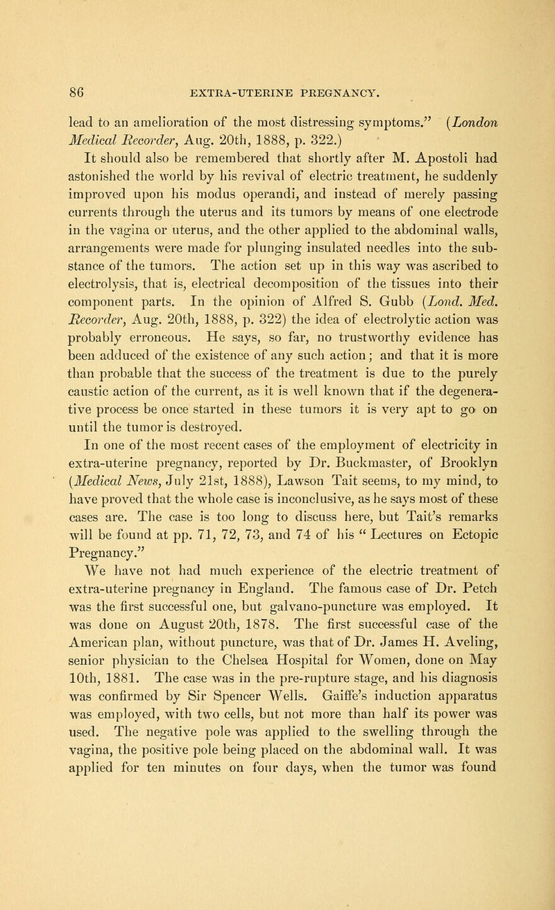 lead to an amelioration of the most distressing symptoms/' (London Medical Recorder, Aug. 20th, 1888, p. 322.) It should also be remembered that shortly after M. Apostoli had astonished the world by his revival of electric treatment, he suddenly improved upon his modus operandi, and instead of merely passing currents through the uterus and its tumors by means of one electrode in the vagina or uterus, and the other applied to the abdominal walls, arrangements were made for plunging insulated needles into the sub- stance of the tumors. The action set up in this way was ascribed to electrolysis, that is, electrical decomposition of the tissues into their component parts. In the opinion of Alfred S. Gubb (Lond. Med. Recorder, Aug. 20th, 1888, p. 322) the idea of electrolytic action was probably erroneous. He says, so far, no trustworthy evidence has been adduced of the existence of any such action; and that it is more than probable that the success of the treatment is due to the purely caustic action of the current, as it is well known that if the degenera- tive process be once started in these tumors it is very apt to go on until the tumor is destroyed. In one of the most recent cases of the employment of electricity in extra-uterine pregnancy, reported by Dr. Buckmaster, of Brooklyn (Medical News, July 21st, 1888), Lawson Tait seems, to my mind, to have proved that the whole case is inconclusive, as he says most of these cases are. The case is too long to discuss here, but Tait's remarks will be found at pp. 71, 72, 73, and 74 of his  Lectures on Ectopic Pregnancy. We have not had much experience of the electric treatment of extra-uterine pregnancy in England. The famous case of Dr. Petch was the first successful one, but galvano-puncture was employed. It was done on August 20th, 1878. The first successful case of the American plan, without puncture, was that of Dr. James H. Aveling, senior physician to the Chelsea Hospital for Women, done on May 10th, 1881. The case was in the pre-rupture stage, and his diagnosis was confirmed by Sir Spencer Wells. Gaiffe's induction apparatus was employed, with two cells, but not more than half its power was used. The negative pole was applied to the swelling through the vagina, the positive pole being placed on the abdominal wall. It was applied for ten minutes on four days, when the tumor was found