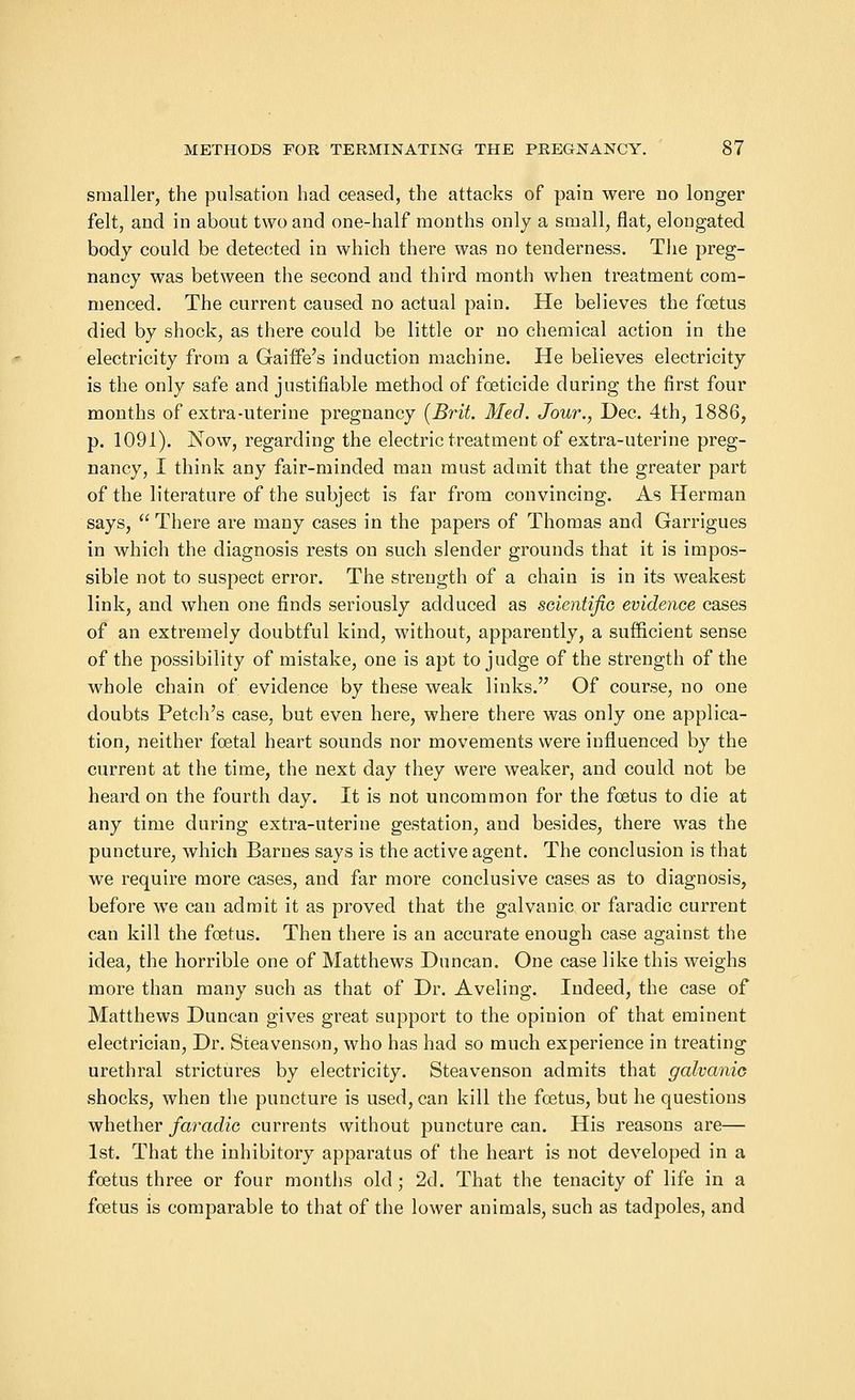 smaller, the pulsation had ceased, the attacks of pain were no longer felt, and in about two and one-half months only a small, flat, elongated body could be detected in which there was no tenderness. The preg- nancy was between the second and third month when treatment com- menced. The current caused no actual pain. He believes the foetus died by shock, as there could be little or no chemical action in the electricity from a Gaiffe's induction machine. He believes electricity is the only safe and justifiable method of foeticide during the first four months of extra-uterine pregnancy (Brit. Med. Jour., Dec. 4th, 1886, p. 1091). Now, regarding the electric treatment of extra-uterine preg- nancy, I think any fair-minded man must admit that the greater part of the literature of the subject is far from convincing. As Herman says, There are many cases in the papers of Thomas and Garrigues in which the diagnosis rests on such slender grounds that it is impos- sible not to suspect error. The strength of a chain is in its weakest link, and when one finds seriously adduced as scientific evidence cases of an extremely doubtful kind, without, apparently, a sufficient sense of the possibility of mistake, one is apt to judge of the strength of the whole chain of evidence by these weak links. Of course, no one doubts Petch's case, but even here, where there was only one applica- tion, neither foetal heart sounds nor movements were influenced by the current at the time, the next day they were weaker, and could not be heard on the fourth day. It is not uncommon for the foetus to die at any time during extra-uterine gestation, and besides, there was the puncture, which Barnes says is the active agent. The conclusion is that we require more cases, and far more conclusive cases as to diagnosis, before wre can admit it as proved that the galvanic or faradic current can kill the foetus. Then there is an accurate enough case against the idea, the horrible one of Matthews Duncan. One case like this weighs more than many such as that of Dr. Aveling. Indeed, the case of Matthews Duncan gives great support to the opinion of that eminent electrician, Dr. Steavenson, who has had so much experience in treating urethral strictures by electricity. Steavenson admits that galvanic shocks, when the puncture is used, can kill the foetus, but he questions whether faradic currents without puncture can. His reasons are— 1st. That the inhibitory apparatus of the heart is not developed in a foetus three or four months old; 2d. That the tenacity of life in a foetus is comparable to that of the lower animals, such as tadpoles, and