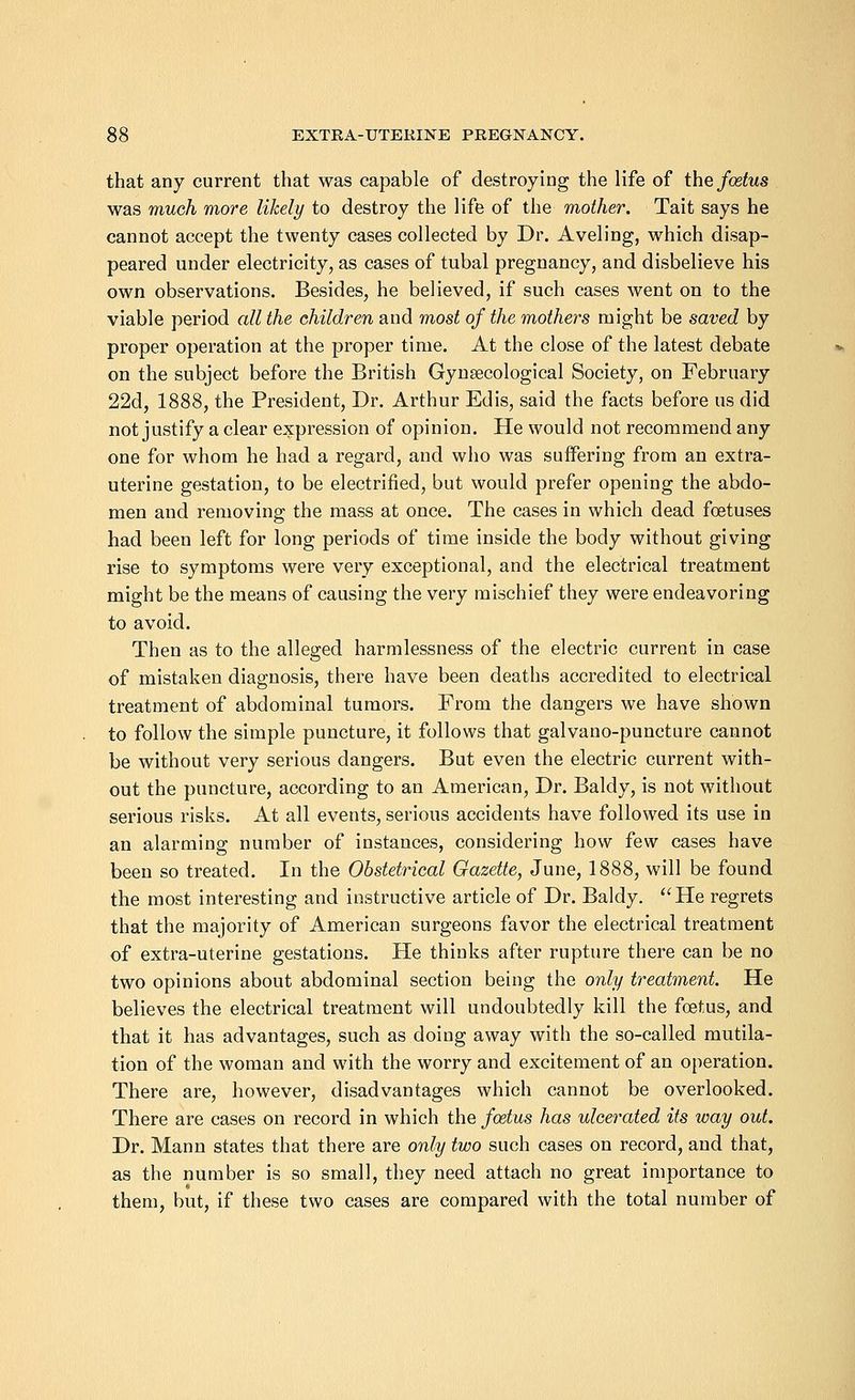 that any current that was capable of destroying the life of the foetus was much more likely to destroy the life of the mother. Tait says he cannot accept the twenty cases collected by Dr. Aveling, which disap- peared under electricity, as cases of tubal pregnancy, and disbelieve his own observations. Besides, he believed, if such cases went on to the viable period all the children and most of the mothers might be saved by proper operation at the proper time. At the close of the latest debate on the subject before the British Gynaecological Society, on February 22d, 1888, the President, Dr. Arthur Edis, said the facts before us did not justify a clear expression of opinion. He would not recommend any one for whom he had a regard, and who was suffering from an extra- uterine gestation, to be electrified, but would prefer opening the abdo- men and removing the mass at once. The cases in which dead foetuses had been left for long periods of time inside the body without giving rise to symptoms were very exceptional, and the electrical treatment might be the means of causing the very mischief they were endeavoring to avoid. Then as to the alleged harmlessness of the electric current in case of mistaken diagnosis, there have been deaths accredited to electrical treatment of abdominal tumors. From the dangers we have shown to follow the simple puncture, it follows that galvano-puncture cannot be without very serious dangers. But even the electric current with- out the puncture, according to an American, Dr. Baldy, is not without serious risks. At all events, serious accidents have followed its use in an alarming number of instances, considering how few cases have been so treated. In the Obstetrical Gazette, June, 1888, will be found the most interesting and instructive article of Dr. Baldy. He regrets that the majority of American surgeons favor the electrical treatment of extra-uterine gestations. He thinks after rupture there can be no two opinions about abdominal section being the only treatment. He believes the electrical treatment will undoubtedly kill the foetus, and that it has advantages, such as doing away with the so-called mutila- tion of the woman and with the worry and excitement of an operation. There are, however, disadvantages which cannot be overlooked. There are cases on record in which the foetus has ulcerated its way out. Dr. Mann states that there are only two such cases on record, and that, as the number is so small, they need attach no great importance to them, but, if these two cases are compared with the total number of