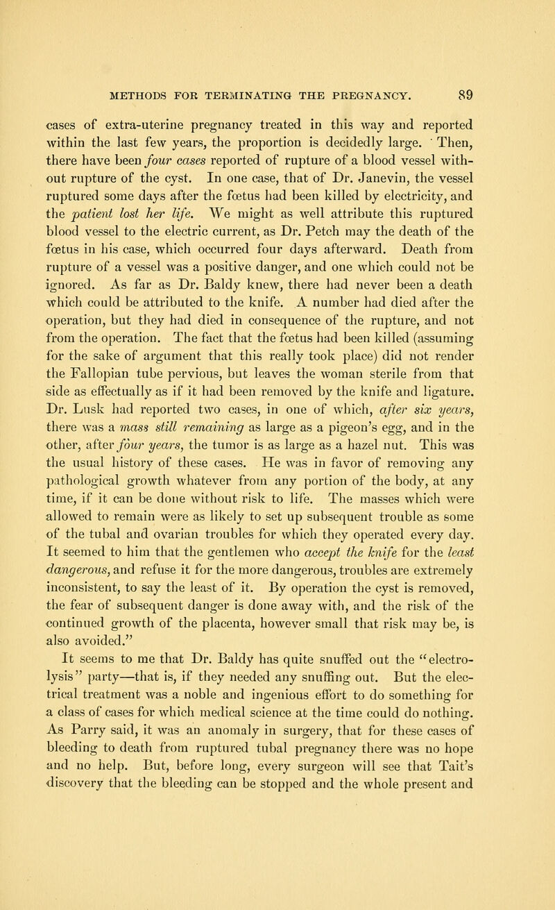 cases of extra-uterine pregnancy treated in this way and reported within the last few years, the proportion is decidedly large. ' Then, there have been four cases reported of rupture of a blood vessel with- out rupture of the cyst. In one case, that of Dr. Janevin, the vessel ruptured some days after the foetus had been killed by electricity, and the patient lost her life. We might as well attribute this ruptured blood vessel to the electric current, as Dr. Petch may the death of the foetus in his case, which occurred four days afterward. Death from rupture of a vessel was a positive danger, and one which could not be ignored. As far as Dr. Baldy knew, there had never been a death which could be attributed to the knife. A number had died after the operation, but they had died in consequence of the rupture, and not from the operation. The fact that the foetus had been killed (assuming for the sake of argument that this really took place) did not render the Fallopian tube pervious, but leaves the woman sterile from that side as effectually as if it had been removed by the knife and ligature. Dr. Lusk had reported two cases, in one of which, after six years, there was a mass still remaining as large as a pigeon's egg, and in the other, after four years, the tumor is as large as a hazel nut. This was the usual history of these cases. He was in favor of removing any pathological growth whatever from any portion of the body, at any time, if it can be done without risk to life. The masses which were allowed to remain were as likely to set up subsequent trouble as some of the tubal and ovarian troubles for which they operated every day. It seemed to him that the gentlemen who accept the knife for the least dangerous, and refuse it for the more dangerous, troubles are extremely inconsistent, to say the least of it. By operation the cyst is removed, the fear of subsequent danger is done away with, and the risk of the continued growth of the placenta, however small that risk may be, is also avoided. It seems to me that Dr. Baldy has quite snuffed out the electro- lysis party—that is, if they needed any snuffing out. But the elec- trical treatment was a noble and ingenious effort to do something for a class of cases for which medical science at the time could do nothing. As Parry said, it was an anomaly in surgery, that for these cases of bleeding to death from ruptured tubal pregnancy there was no hope and no help. But, before long, every surgeon will see that Tait's discovery that the bleeding can be stopped and the whole present and