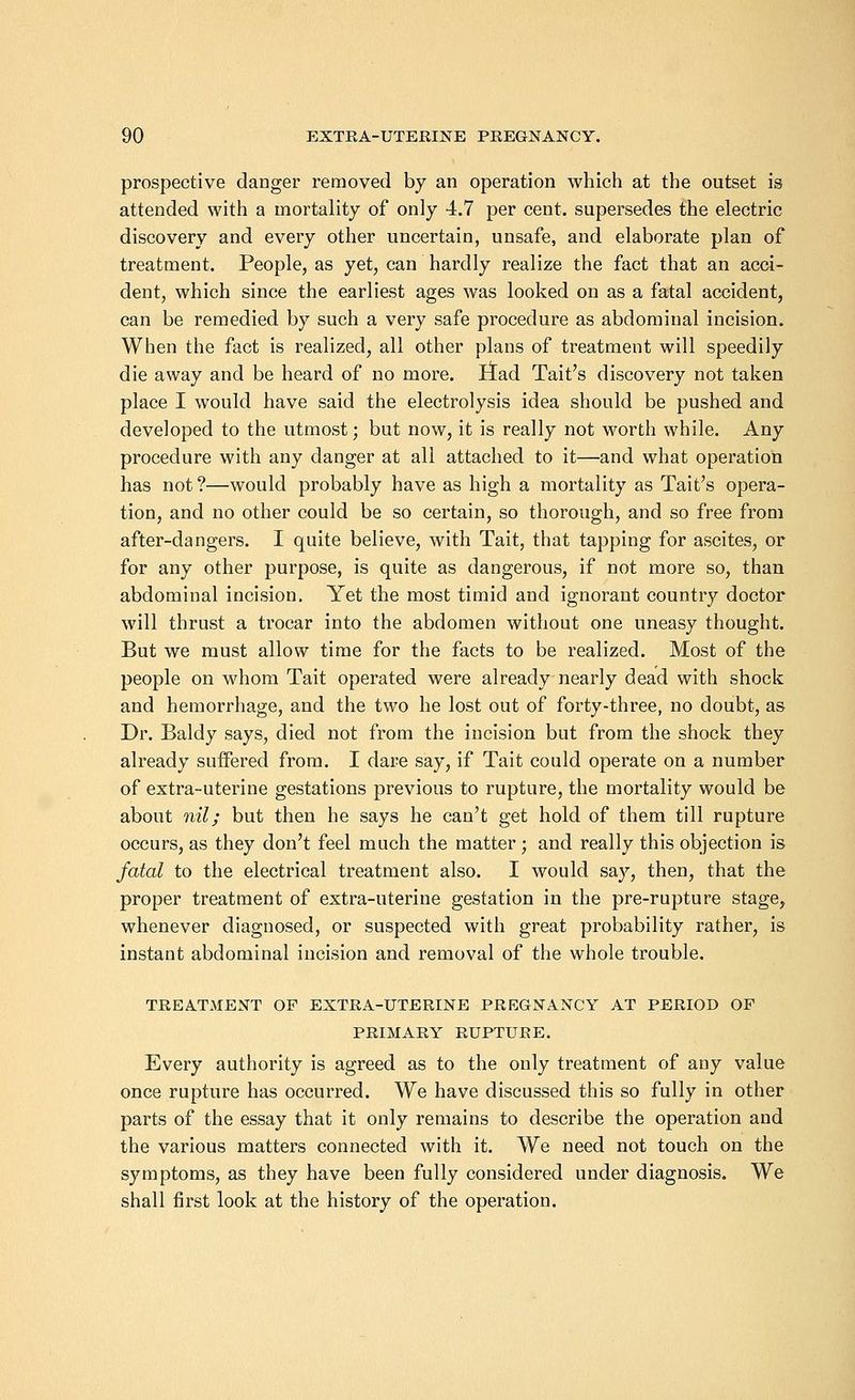 prospective danger removed by an operation which at the outset is attended with a mortality of only 4.7 per cent, supersedes the electric discovery and every other uncertain, unsafe, and elaborate plan of treatment. People, as yet, can hardly realize the fact that an acci- dent, which since the earliest ages was looked on as a fatal accident, can be remedied by such a very safe procedure as abdominal incision. When the fact is realized, all other plans of treatment will speedily die away and be heard of no more. liad Tait's discovery not taken place I would have said the electrolysis idea should be pushed and developed to the utmost; but now, it is really not worth while. Any procedure with any danger at all attached to it—and what operation has not ?—would probably have as high a mortality as Tait's opera- tion, and no other could be so certain, so thorough, and so free from after-dangers. I quite believe, with Tait, that tapping for ascites, or for any other purpose, is quite as dangerous, if not more so, than abdominal incision. Yet the most timid and ignorant country doctor will thrust a trocar into the abdomen without one uneasy thought. But we must allow time for the facts to be realized. Most of the people on whom Tait operated were already nearly dead with shock and hemorrhage, and the two he lost out of forty-three, no doubt, as Dr. Baldy says, died not from the incision but from the shock they already suffered from. I dare say, if Tait could operate on a number of extra-uterine gestations previous to rupture, the mortality would be about nil; but then he says he can't get hold of them till rupture occurs, as they don't feel much the matter; and really this objection is fatal to the electrical treatment also. I would say, then, that the proper treatment of extra-uterine gestation in the pre-rupture stage, whenever diagnosed, or suspected with great probability rather, is instant abdominal incision and removal of the whole trouble. TREATMENT OF EXTRA-UTERINE PREGNANCY AT PERIOD OF PRIMARY RUPTURE. Every authority is agreed as to the only treatment of any value once rupture has occurred. We have discussed this so fully in other parts of the essay that it only remains to describe the operation and the various matters connected with it. We need not touch on the symptoms, as they have been fully considered under diagnosis. We shall first look at the history of the operation.