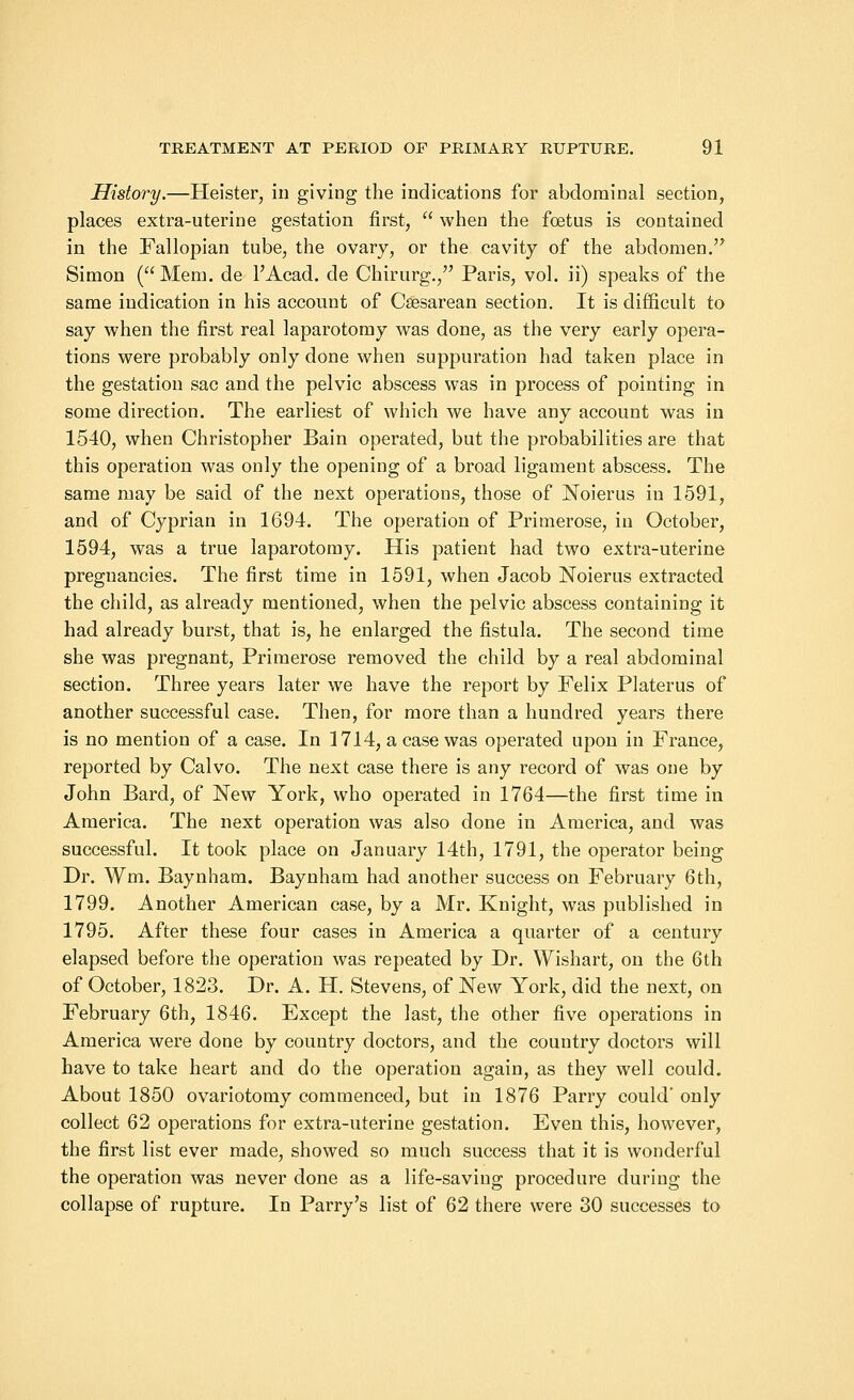 History.—Heister, in giving the indications for abdominal section, places extra-uterine gestation first, when the foetus is contained in the Fallopian tube, the ovary, or the cavity of the abdomen. Simon ( Mem. de l'Acad. de Chirurg., Paris, vol. ii) speaks of the same indication in his account of Csesarean section. It is difficult to say when the first real laparotomy was done, as the very early opera- tions were probably only done when suppuration had taken place in the gestation sac and the pelvic abscess was in process of pointing in some direction. The earliest of which we have any account was in 1540, when Christopher Bain operated, but the probabilities are that this operation was only the opening of a broad ligament abscess. The same may be said of the next operations, those of Noierus in 1591, and of Cyprian in 1694. The operation of Primerose, in October, 1594, was a true laparotomy. His patient had two extra-uterine pregnancies. The first time in 1591, when Jacob Noierus extracted the child, as already mentioned, when the pelvic abscess containing it had already burst, that is, he enlarged the fistula. The second time she was pregnant, Primerose removed the child by a real abdominal section. Three years later we have the report by Felix Plater us of another successful case. Then, for more than a hundred years there is no mention of a case. In 1714, a case was operated upon in France, reported by Calvo. The next case there is any record of was one by John Bard, of New York, who operated in 1764—the first time in America. The next operation was also done in America, and was successful. It took place on January 14th, 1791, the operator being Dr. Wm. Baynham. Baynham had another success on February 6th, 1799. Another American case, by a Mr. Knight, was published in 1795. After these four cases in America a quarter of a century elapsed before the operation was repeated by Dr. Wishart, on the 6th of October, 1823. Dr. A. H. Stevens, of New York, did the next, on February 6th, 1846. Except the last, the other five operations in America were done by country doctors, and the country doctors will have to take heart and do the operation again, as they well could. About 1850 ovariotomy commenced, but in 1876 Parry could' only collect 62 operations for extra-uterine gestation. Even this, however, the first list ever made, showed so much success that it is wonderful the operation was never done as a life-saving procedure during the collapse of rupture. In Parry's list of 62 there were 30 successes to