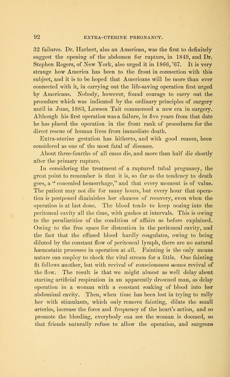 32 failures. Dr. Harbert, also an American, was the first to definitely suggest the opening of the abdomen for rupture, in 1849, and Dr. Stephen Rogers, of New York, also urged it in 1866, '67. It is very- strange how America has been to the front in connection with this subject, and it is to be hoped that Americans will be more than ever connected with it, in carrying out the life-saving operation first urged by Americans. Nobody, however, found courage to carry out the procedure which was indicated by the ordinary principles of surgery until in June, 1883, Lawson Tait commenced a new era in surgery. Although his first operation was a failure, in five years from that date he has placed the operation in the front rank of procedures for the direct rescue of human lives from immediate death. Extra-uterine gestation has hitherto, and with good reason, been considered as one of the most fatal of diseases. About three-fourths of all cases die, and more than half die shortly after the primary rupture. In considering the treatment of a ruptured tubal pregnancy, the great point to remember is that it is, so far as the tendency to death goes, a concealed hemorrhage, and that every moment is of value. The patient may not die for many hours, but every hour that opera- tion is postponed diminishes her chances of recovery, even when the operation is at last done. The blood tends to keep oozing into the peritoneal cavity all the time, with gushes at intervals. This is owing to the peculiarities of the condition of aifairs as before explained. Owing to the free space for distention in the peritoneal cavity, and the fact that the effused blood hardly coagulates, owing to being diluted by the constant flow of peritoneal lymph, there are no natural haemostatic processes in operation at all. Fainting is the only means nature can employ to check the vital stream for a little. One fainting fit follows another, but with revival of consciousness comes revival of the flow. The result is that we might almost as well delay about starting artificial respiration in an apparently drowned man, as delay operation in a woman with a constant soaking of blood into her abdominal cavity. Then, when time has been lost in trying to rally her with stimulants, which only remove fainting, dilate the small arteries, increase the force and frequency of the heart's action, and so promote the bleeding, everybody can see the woman is doomed, so that friends naturally refuse to allow the operation, and surgeons