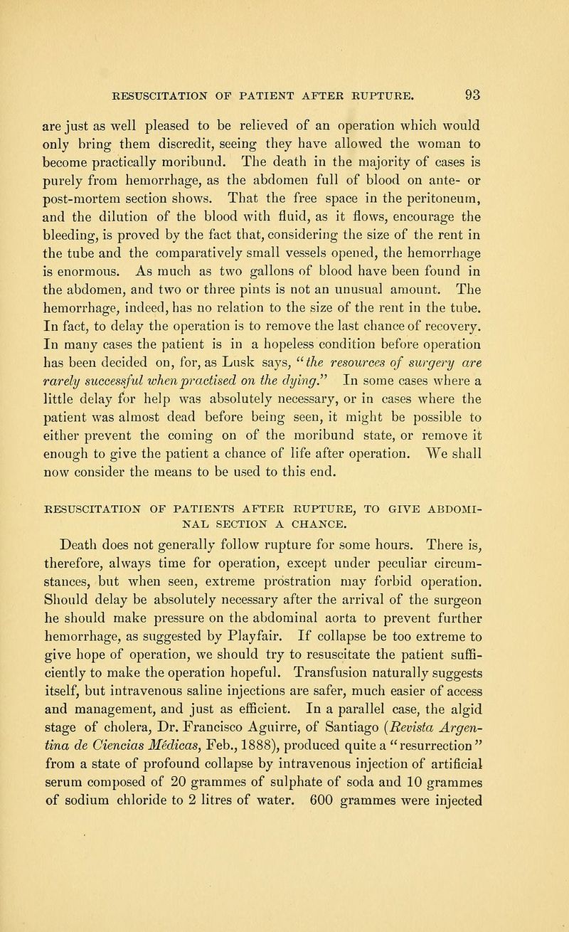 are just as well pleased to be relieved of an operation which would only bring them discredit, seeing they have allowed the woman to become practically moribund. The death in the majority of cases is purely from hemorrhage, as the abdomen full of blood on ante- or post-mortem section shows. That the free space in the peritoneum, and the dilution of the blood with fluid, as it flows, encourage the bleeding, is proved by the fact that, considering the size of the rent in the tube and the comparatively small vessels opened, the hemorrhage is enormous. As much as two gallons of blood have been found in the abdomen, and two or three pints is not an unusual amount. The hemorrhage, indeed, has no relation to the size of the rent in the tube. In fact, to delay the operation is to remove the last chance of recovery. In many cases the patient is in a hopeless condition before operation has been decided on, for, as Lusk says, the resources of surgery are rarely successful when practised on the dying. In some cases where a little delay for help was absolutely necessary, or in cases where the patient was almost dead before being seen, it might be possible to either prevent the coming on of the moribund state, or remove it enough to give the patient a chance of life after operation. We shall now consider the means to be used to this end. EESUSCITATION OF PATIENTS AFTEE EUPTUEE, TO GTVE ABDOMI- NAL SECTION A CHANCE. Death does not generally follow rupture for some hours. There is, therefore, always time for operation, except under peculiar circum- stances, but when seen, extreme prostration may forbid operation. Should delay be absolutely necessary after the arrival of the surgeon he should make pressure on the abdominal aorta to prevent further hemorrhage, as suggested by Playfair. If collapse be too extreme to give hope of operation, we should try to resuscitate the patient suffi- ciently to make the operation hopeful. Transfusion naturally suggests itself, but intravenous saline injections are safer, much easier of access and management, and just as efficient. In a parallel case, the algid stage of cholera, Dr. Francisco Aguirre, of Santiago (Revista Argen- tina de Ciencias Medicas, Feb., 1888), produced quite a resurrection from a state of profound collapse by intravenous injection of artificial serum composed of 20 grammes of sulphate of soda and 10 grammes of sodium chloride to 2 litres of water. 600 grammes were injected