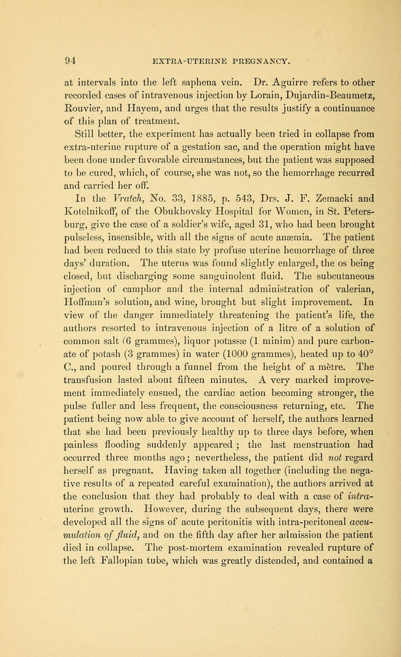 at intervals into the left saphena vein. Dr. Aguirre refers to other recorded cases of intravenous injection by Lorain, Dujardin-Beaumetz, Rouvier, and Hayem, and urges that the results justify a continuance of this plan of treatment. Still better, the experiment has actually been tried in collapse from extra-uterine rupture of a gestation sac, and the operation might have been done under favorable circumstances, but the patient was supposed to be cured, which, of course, she was not, so the hemorrhage recurred and carried her off. In the Vratch, No. 33, 1885, p. 543, Drs. J. F. Zemacki and Kotelnikoff, of the Obukhovsky Hospital for Women, in St. Peters- burg, give the case of a soldier's wife, aged 31, who had been brought pulseless, insensible, with all the signs of acute anaemia. The patient had been reduced to this state by profuse uterine hemorrhage of three days' duration. The uterus was found slightly enlarged, the os being closed, but discharging some sanguinolent fluid. The subcutaneous injection of camphor and the internal administration of valerian, Hoffman's solution, and wine, brought but slight improvement. In view of the danger immediately threatening the patient's life, the authors resorted to intravenous injection of a litre of a solution of common salt (Q grammes), liquor potassse (1 minim) and pure carbon- ate of potash (3 grammes) in water (1000 grammes), heated up to 40° C, and poured through a funnel from the height of a metre. The transfusion lasted about fifteen minutes. A very marked improve- ment immediately ensued, the cardiac action becoming stronger, the pulse fuller and less frequent, the consciousness returning, etc. The patient being now able to give account of herself, the authors learned that she had been previously healthy up to three days before, when painless flooding suddenly appeared ; the last menstruation had occurred three months ago; nevertheless, the patient did not regard herself as pregnant. Having taken all together (including the nega- tive results of a repeated careful examination), the authors arrived at the conclusion that they had probably to deal with a case of intra- uterine growth. However, during the subsequent days, there were developed all the signs of acute peritonitis with intra-peritoneal accu- mulation of fluid, and on the fifth day after her admission the patient died in collapse. The post-mortem examination revealed rupture of the left Fallopian tube, which was greatly distended, and contained a