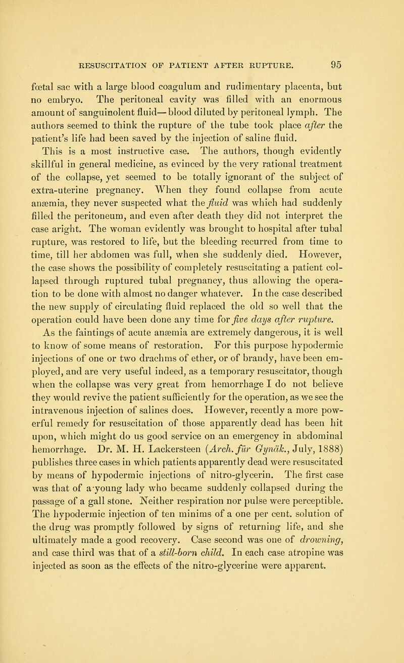 foetal sac with a large blood coagulum and rudimentary placenta, but no embryo. The peritoneal cavity was filled with an enormous amount of sanguinolent fluid— blood diluted by peritoneal lymph. The authors seemed to think the rupture of the tube took place after the patient's life had been saved by the injection of saline fluid. This is a most instructive case. The authors, though evidently skillful in general medicine, as evinced by the very rational treatment of the collapse, yet seemed to be totally ignorant of the subject of extra-uterine pregnancy. When they found collapse from acute anaemia, they never suspected what the fluid was which had suddenly filled the peritoneum, and even after death they did not interpret the case aright. The woman evidently was brought to hospital after tubal rupture, was restored to life, but the bleeding recurred from time to time, till her abdomen was full, when she suddenly died. However, the case shows the possibility of completely resuscitating a patient col- lapsed through ruptured tubal pregnancy, thus allowing the opera- tion to be done with almost no danger whatever. In the case described the new supply of circulating fluid replaced the old so well that the operation could have been done any time for jive days after rupture. As the faintings of acute anaemia are extremely dangerous, it is well to know of some means of restoration. For this purpose hypodermic injections of one or two drachms of ether, or of brandy, have been em- ployed, and are very useful indeed, as a temporary resuscitator, though when the collapse was very great from hemorrhage I do not believe they would revive the patient sufficiently for the operation, as we see the intravenous injection of salines does. However, recently a more pow- erful remedy for resuscitation of those apparently dead has been hit upon, which might do us good service on an emergency in abdominal hemorrhage. Dr. M. H. Lackersteen [Arch, fur Gyndk., July, 1888) publishes three cases in which patients apparently dead were resuscitated by means of hypodermic injections of nitro-glycerin. The first case was that of ayoung lady who became suddenly collapsed during the passage of a gall stone. Neither respiration nor pulse were perceptible. The hypodermic injection of ten minims of a one per cent, solution of the drug was promptly followed by signs of returning life, and she ultimately made a good recovery. Case second was one of drowning, and case third was that of a still-born child. In each case atropine was injected as soon as the effects of the nitro-glycerine were apparent.
