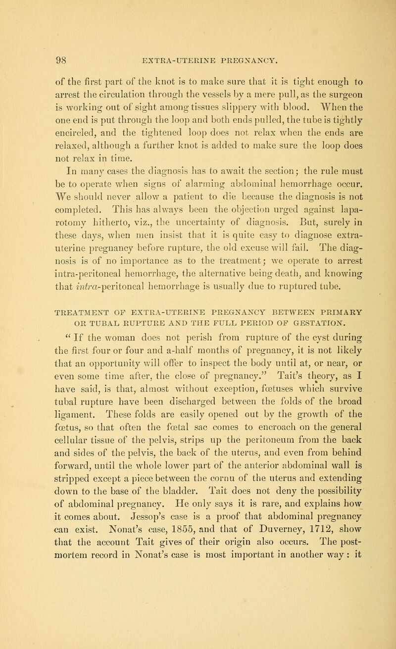 of the first part of the knot is to make sure that it is tight enough to arrest the circulation through the vessels by a mere pull, as the surgeon is working out of sight among tissues slippery with blood. When the one end is put through the loop and both ends pulled, the tube is tightly encircled, and the tightened loop does not relax when the ends are relaxed, although a further knot is added to make sure the loop does not relax in time. In many cases the diagnosis has to await the section; the rule must be to operate when signs of alarming abdominal hemorrhage occur. We should never allow a patient to die because the diagnosis is not completed. This has always been the objection urged against lapa- rotomy hitherto, viz., the uncertainty of diagnosis. But, surely in these days, when men insist that it is quite easy to diagnose extra- uterine pregnancy before rupture, the old excuse will fail. The diag- nosis is of no importance as to the treatment; we operate to arrest intra-peritoneal hemorrhage, the alternative being death, and knowing that mira-peritoneal hemorrhage is usually due to ruptured tube. TREATMENT OF EXTRA-UTERINE PREGNANCY BETWEEN PRIMARY OR TUBAL RUPTURE AND THE FULL PERIOD OF GESTATION. If the woman does not perish from rupture of the cyst during the first four or four and a-half months of pregnancy, it is not likely that an opportunity will offer to inspect the body until at, or near, or even some time after, the close of pregnancy. Tait's theory, as I have said, is that, almost without exception, foetuses which survive tubal rupture have been discharged between the folds of the broad ligament. These folds are easily opened out by the growth of the foetus, so that often the foetal sac comes to encroach on the general cellular tissue of the pelvis, strips up the peritoneum from the back and sides of the pelvis, the back of the uterus, and even from behind forward, until the whole lower part of the anterior abdominal wall is stripped except a piece between the cornu of the uterus and extending down to the base of the bladder. Tait does not deny the possibility of abdominal pregnancy. He only says it is rare, and explains how it comes about. Jessop's case is a proof that abdominal pregnancy can exist. Nonat's case, 1855, and that of Duverney, 1712, show that the account Tait gives of their origin also occurs. The post- mortem record in Nonat's case is most important in another way: it