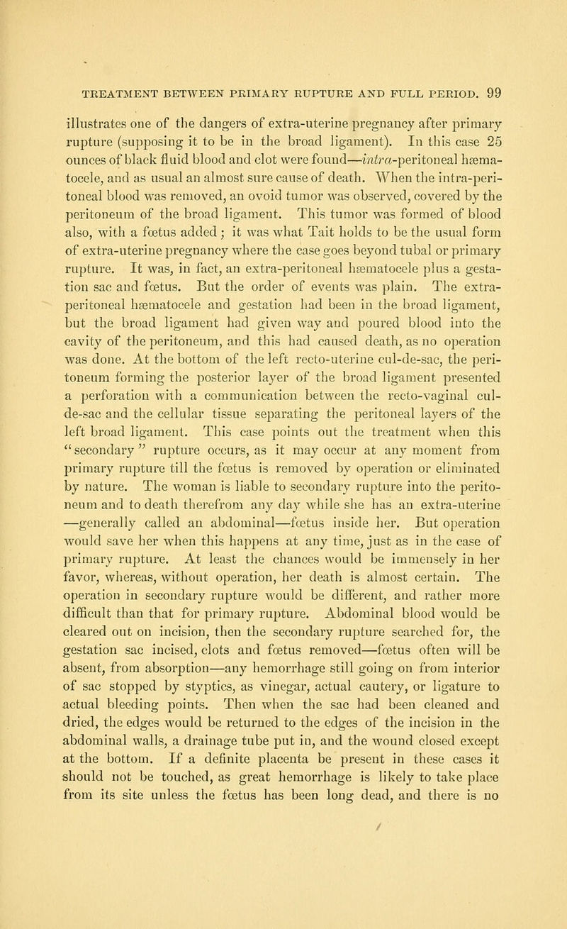 illustrates one of the dangers of extra-uterine pregnancy after primary rupture (supposing it to be in the broad ligament). In this case 25 ounces of black fluid blood and clot were found—mira-peritoneal hema- tocele, and as usual an almost sure cause of death. When the intra-peri- toneal blood was removed, an ovoid tumor was observed, covered by the peritoneum of the broad ligament. This tumor was formed of blood also, with a foetus added; it was what Tait holds to be the usual form of extra-uterine pregnancy where the case goes beyond tubal or primary rupture. It was, in fact, an extra-peritoneal hsematocele plus a gesta- tion sac and foetus. But the order of events was plain. The extra- peritoneal hsematocele and gestation had been in the broad ligament, but the broad ligament had given way and poured blood into the cavity of the peritoneum, and this had caused death, as no operation was done. At the bottom of the left recto-uterine cul-de-sac, the peri- toneum forming the posterior layer of the broad ligament presented a perforation with a communication between the recto-vaginal cul- de-sac and the cellular tissue separating the peritoneal layers of the left broad ligament. This case points out the treatment when this secondary rupture occurs, as it may occur at any moment from primary rupture till the foetus is removed by operation or eliminated by nature. The woman is liable to secondary rupture into the perito- neum and to death therefrom any day while she has an extra-uterine —generally called an abdominal—foetus inside her. But operation would save her when this happens at any time, just as in the case of primary rupture. At least the chances would be immensely in her favor, whereas, without operation, her death is almost certain. The operation in secondary rupture would be different, and rather more difficult than that for primary rupture. Abdominal blood would be cleared out on incision, then the secondary rupture searched for, the gestation sac incised, clots and foetus removed—foetus often will be absent, from absorption—any hemorrhage still going on from interior of sac stopped by styptics, as vinegar, actual cautery, or ligature to actual bleeding points. Then when the sac had been cleaned and dried, the edges would be returned to the edges of the incision in the abdominal walls, a drainage tube put in, and the wound closed except at the bottom. If a definite placenta be present in these cases it should not be touched, as great hemorrhage is likely to take place from its site unless the foetus has been long dead, and there is no