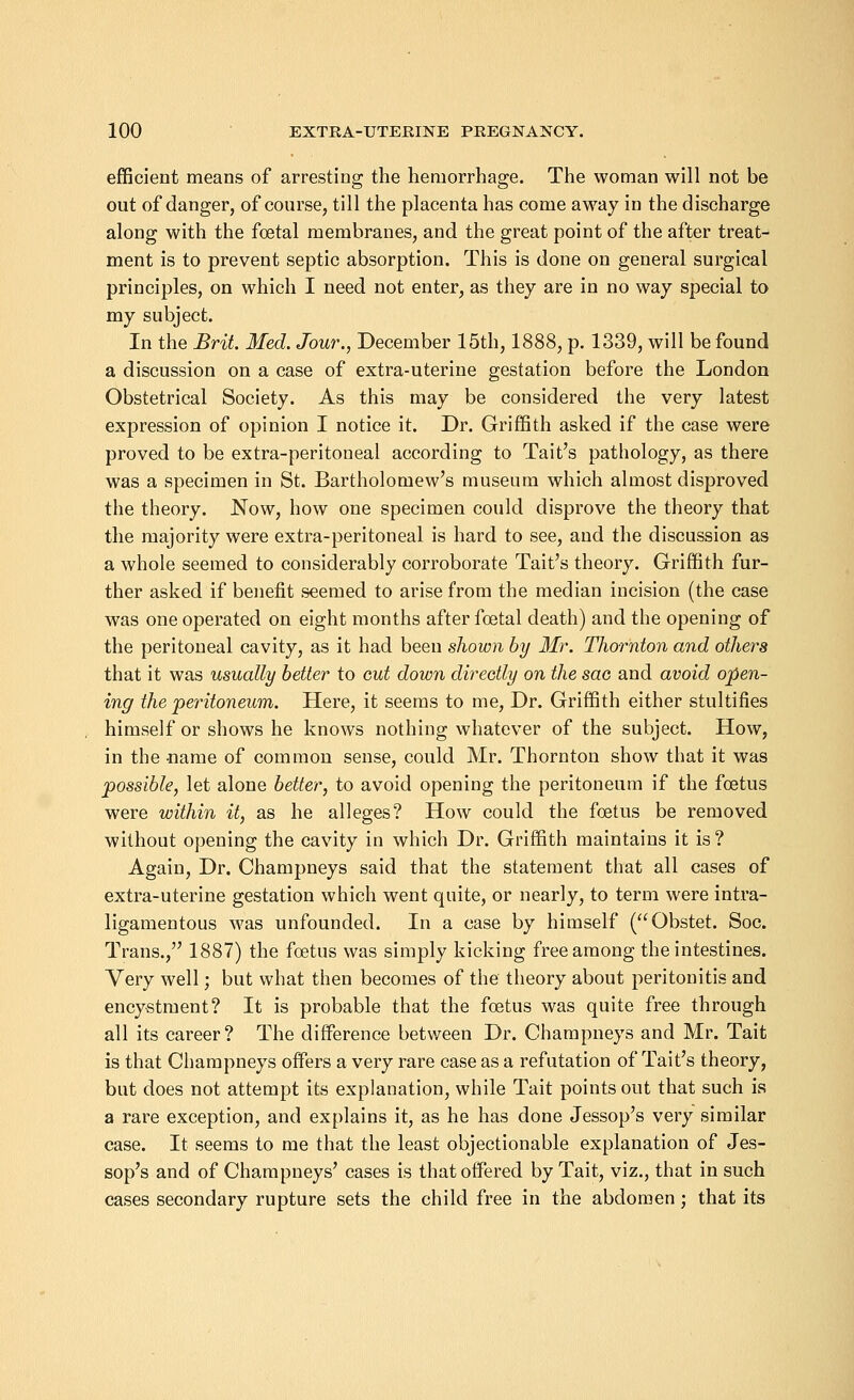 efficient means of arresting the hemorrhage. The woman will not be out of danger, of course, till the placenta has come away in the discharge along with the foetal membranes, and the great point of the after treat- ment is to prevent septic absorption. This is done on general surgical principles, on which I need not enter, as they are in no way special to my subject. In the Brit. Med. Jour., December 15th, 1888, p. 1339, will be found a discussion on a case of extra-uterine gestation before the London Obstetrical Society. As this may be considered the very latest expression of opinion I notice it. Dr. Griffith asked if the case were proved to be extra-peritoneal according to Tait's pathology, as there was a specimen in St. Bartholomew's museum which almost disproved the theory. Now, how one specimen could disprove the theory that the majority were extra-peritoneal is hard to see, and the discussion as a whole seemed to considerably corroborate Tait's theory. Griffith fur- ther asked if benefit seemed to arise from the median incision (the case was one operated on eight months after foetal death) and the opening of the peritoneal cavity, as it had been shown by Mr. Thornton and others that it was usually better to out down directly on the sac and avoid open- ing the peritoneum. Here, it seems to me, Dr. Griffith either stultifies himself or shows he knows nothing whatever of the subject. How, in the -name of common sense, could Mr. Thornton show that it was possible, let alone better, to avoid opening the peritoneum if the foetus were within it, as he alleges? How could the foetus be removed without opening the cavity in which Dr. Griffith maintains it is? Again, Dr. Champneys said that the statement that all cases of extra-uterine gestation which went quite, or nearly, to term were intra- ligamentous was unfounded. In a case by himself (Obstet. Soc. Trans., 1887) the foetus was simply kicking free among the intestines. Very well; but what then becomes of the theory about peritonitis and encystment? It is probable that the foetus was quite free through all its career? The difference between Dr. Champneys and Mr. Tait is that Champneys offers a very rare case as a refutation of Tait's theory, but does not attempt its explanation, while Tait points out that such is a rare exception, and explains it, as he has done Jessop's very similar case. It seems to me that the least objectionable explanation of Jes- sop's and of Champneys' cases is that offered by Tait, viz., that in such cases secondary rupture sets the child free in the abdomen; that its