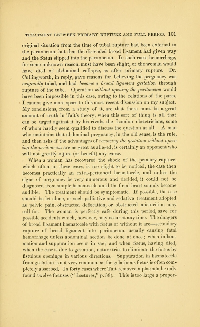 original situation from the time of tubal rupture had been external to the peritoneum, but that the distended broad ligament had given way and the foetus slipped into the peritoneum. In such cases hemorrhage, for some unknown reason, must have been slight, or the woman would have died of abdominal collapse, as after primary rupture. Dr. Cullingworth, in reply, gave reasons for believing the pregnancy was originally tubal, and had become a broad ligament gestation through rupture of the tube. Operation without opening the peritoneum would have been impossible iu this case, owing to the relations of the parts. I cannot give more space to this most recent discussion on my subject. My conclusions, from a study of it, are that there must be a great amount of truth in Tait's theory, when this sort of thing is all that can be urged against it by his rivals, the London obstetricians, some of whom hardly seem qualified to discuss the question at all. A man who maintains that abdominal pregnancy, in the old sense, is the rule, and then asks if the advantages of removing the gestation without open- ing the peritoneum are as great as alleged, is certainly an opponent who will not greatly injure (or benefit) any cause. When a woman has recovered the shock of the primary rupture, which often, in these cases, is too slight to be noticed, the case then becomes practically an extra-peritoneal hematocele, and unless the signs of pregnancy be very numerous and decided, it could not be diagnosed from simple hematocele until the foetal heart sounds become audible. The treatment should be symptomatic. If possible, the case should be let alone, or such palliative and sedative treatment adopted as pelvic pain, obstructed defecation, or obstructed micturition may call for. The woman is perfectly safe during this period, save for possible accidents which, however, may occur at any time. The dangers of broad ligament hematocele with foetus or without it are—secondary rupture of broad ligament into peritoneum, usually causing fatal hemorrhage unless abdominal section be done at once; when inflam- mation and suppuration occur in sac; and when foetus, having died, when the case is due to gestation, nature tries to eliminate the foetus by fistulous openings in various directions. Suppuration in hematocele from gestation is not very common, as the gelatinous foetus is often com- pletely absorbed. In forty cases where Tait removed a placenta he only found twelve foetuses ( Lectures, p. 38). This is too large a propor-