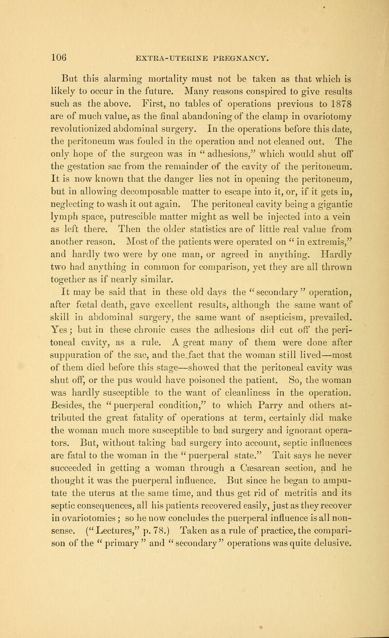 But this alarming mortality must not be taken as that which is likely to occur in the future. Many reasons conspired to give results such as the above. First, no tables of operations previous to 1878 are of much value, as the final abandoning of the clamp in ovariotomy revolutionized abdominal surgery. In the operations before this date, the peritoneum was fouled in the operation and not cleaned out. The only hope of the surgeon was in adhesions, which would shut off the gestation sac from the remainder of the cavity of the peritoneum. It is now known that the danger lies not in opening the peritoneum, but in allowing decomposable matter to escape into it, or, if it gets in, neglecting to wash it out again. The peritoneal cavity being a gigantic lymph space, putrescible matter might as well be injected into a vein as left there. Then the older statistics are of little real value from another reason. Most of the patients were operated on in extremis, and hardly two were by one man, or agreed in anything. Hardly two had anything in common for comparison, yet they are all thrown together as if nearly similar. It may be said that in these old days the secondary operation, after foetal death, gave excellent results, although the same want of skill in abdominal surgery, the same want of asepticism, prevailed. Yes; but in these chronic cases the adhesions did cut off the peri- toneal cavity, as a rule. A great many of them were done after suppuration of the sac, and the.fact that the woman still lived—most of them died before this stage—showed that the peritoneal cavity was shut off, or the pus would have poisoned the patient. So, the woman was hardly susceptible to the want of cleanliness in the operation. Besides, the puerperal condition, to which Parry and others at- tributed the great fatality of operations at term, certainly did make the woman much more susceptible to bad surgery and ignorant opera- tors. But, without taking bad surgery into account, septic influences are fatal to the woman in the puerperal state. Tait says he never succeeded in getting a woman through a Csesarean section, and he thought it was the puerperal influence. But since he began to ampu- tate the uterus at the same time, and thus get rid of metritis and its septic consequences, all his patients recovered easily, just as they recover in ovariotomies; so he now concludes the puerperal influence is all non- sense. (Lectures, p. 78.) Taken as a rule of practice, the compari- son of the primary and secondary operations was quite delusive.