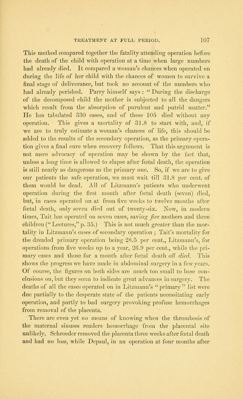 This method compared together the fatality attending operation before the death of the child with operation at a time when large numbers had already died. It compared a woman's chances when operated on during the life of her child with the chances of women to survive a final stage of deliverance, but took no account of the numbers who had already perished. Parry himself says : During the discharge of the decomposed child the mother is subjected to all the dangers which result from the absorption of purulent and putrid matter. He has tabulated 330 cases, and of these 105 died without any operation. This gives a mortality of 31.8 to start with, and, if we are to truly estimate a woman's chances of life, this should be added to the results of the secondary operation, as the primary opera- tion gives a final cure when recovery follows. That this argument is not mere advocacy of operation may be shown by the fact that, unless a long time is allowed to elapse after foetal death, the operation is still nearly as dangerous as the primary one. So, if we are to give our patients the safe operation, we must wait till 31.8 per cent, of them would be dead. All of Litzmann's patients who underwent operation during the first month after foetal death (seven) died, but, in cases operated on at from five weeks to twelve months after foetal death, only seven died out of twenty-six. Now, in modern times, Tait has operated on seven cases, saving five mothers and three children ( Lectures, p. 35.) This is not much greater than the mor- tality in Litzmann's cases of secondary operation ; Tait's mortality for the dreaded primary operation being 28.5 per cent., Litzmann's, for operations from five weeks up to a year, 26.9 per cent., while the pri- mary cases and those for a month after foetal death all died. This shows the progress we have made in abdominal surgery in a few years. Of course, the figures on both sides are much too small to base con- clusions on, but they seem to indicate great advances in surgery. The deaths of all the cases operated on in Litzmann's primary list were due partially to the desperate state of the patients necessitating early operation, and partly to bad surgery provoking profuse hemorrhages from removal of the placenta. There are even yet no means of knowing when the thrombosis of the maternal sinuses renders hemorrhage from the placental site unlikely. Schroeder removed the placenta three weeks after foetal death and had no loss, while Depaul, in an operation at four months after